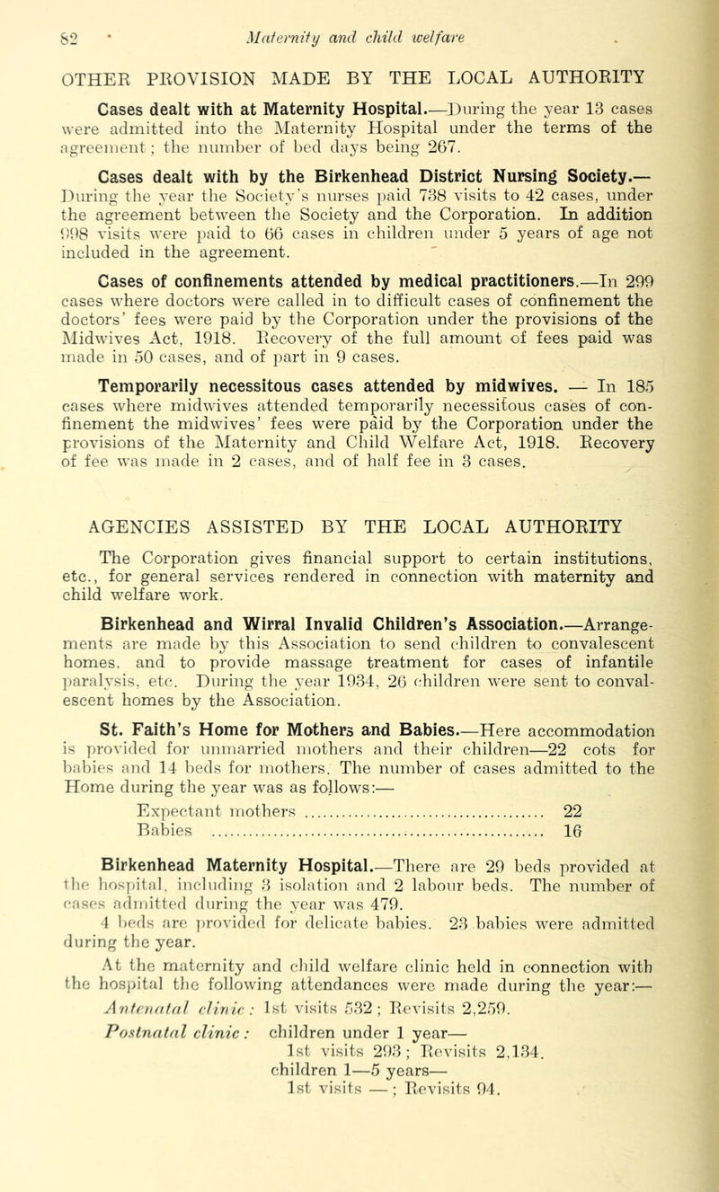 OTHER PROVISION MADE BY THE LOCAL AUTHORITY Cases dealt with at Maternity Hospital—During the year 13 cases were admitted into the Maternity Hospital under the terms of the agreement ; the number of bed days being 267. Cases dealt with by the Birkenhead District Nursing Society.— During the year the Society’s nurses paid 738 visits to 42 cases, under the agreement between the Society and the Corporation. In addition 698 visits were paid to 66 cases in children under 5 years of age not included in the agreement. Cases of confinements attended by medical practitioners.—In 299 cases where doctors were called in to difficult cases of confinement the doctors’ fees were paid by the Corporation under the provisions of the jMidwives Act, 1918. Recovery of the full amount of fees paid was made in oO cases, and of part in 9 cases. Temporarily necessitous cases attended by midwives. — In 18,5 cases where midwives attended temporarily necessitous cases of con- finement the midwives’ fees w^ere paid by the Corporation under the provisions of the Maternity and Child Welfare Act, 1918. Recovery of fee was made in 2 cases, and of half fee in 3 cases. AGENCIES ASSISTED BY THE LOCAL AUTHORITY The Corporation gives financial support to certain institutions, etc., for general services rendered in connection with maternity and child welfare work. Birkenhead and Wirral Invalid Children’s Association—Arrange- ments are made by this Association to send children to convalescent homes, and to provide massage treatment for cases of infantile paralysis, etc. During the year 1934, 26 children were sent to conval- escent homes by the Association. St. Faith’s Home for Mothers and Babies.—Here accommodation is provided for unmarried mothers and their children—22 cots for babies and 14 beds for mothers. The number of cases admitted to the Home during the year was as follows:— Expectant mothers 22 Babies 16 Birkenhead Maternity Hospital.—There are 29 beds provided at Ihe liospital, including 3 isolation and 2 labour beds. The number of oases admitted during the year was 479. 4 beds are ])rovided for delicate babies. 23 babies were admitted during the year. At the maternity and child welfare clinic held in connection with the hoSj)ital the following attendances were made during the year:— Antenfitnl clinic: 1st visits 532; Revisits 2,259. Postnatal clinic: children under 1 year— 1st visits 293; Revisits 2,134. children 1—5 years— 1st visits —; Revisits 94.