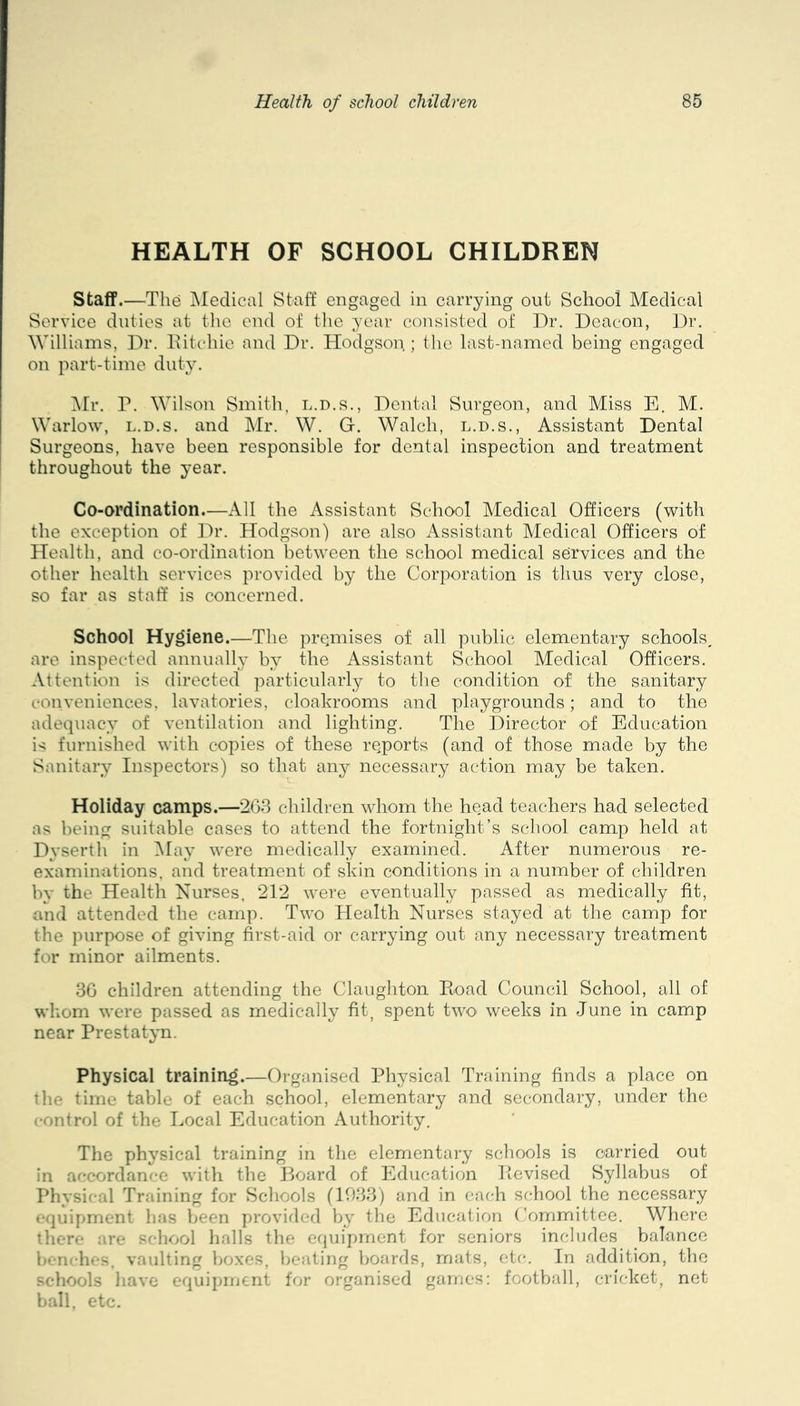 HEALTH OF SCHOOL CHILDREN Staff.—The Medical Staff engaged in carrying out School Medical Service duties at the end of the year consisted of Dr. Deacon, ])r. Williams, Dr. Ditchie and Dr. Hodgson ; the last-named being engaged on part-time duty. ^Ir. r. Wilson Smith, l.d.s.. Dental Surgeon, and Miss E. M. Warlow, L.D.S. and Mr. W. G. Walch, l.d.s., Assistant Dental Surgeons, have been responsible for dental inspection and treatment throughout the year. Co-ordination.—All the Assistant School Medical Officers (with the exception of ]^r. Hodgson) are also iVssistant Medical Officers of Health, and co-ordination between the school medical services and the other health services provided by the Corporation is tlius very close, so far as staff’ is concerned. School Hygiene.—The premises of all public elementary schools, are inspected annuall}’ by the Assistant School Medical Officers. Attention is directed particularly to tlie condition of the sanitary conveniences, lavatories, cloakrooms and playgrounds; and to the adequacy of ventilation and lighting. The Director of Education is furnished with copies of these reports (and of those made by the Sanitary Inspectors) so that any necessary action may be taken. Holiday camps.—263 children whom the head teachers had selected as being suitable cases to attend the fortnight’s school camp held at Dyserth in INlay were medically examined. After numerous re- examinations, and treatment of skin conditions in a number of children by the Health Nurses, 212 were eventually passed as medically fit, and attended the camp. Two Health Nurses stayed at the camp for the purpose of giving first-aid or carrying out any necessary treatment for minor ailments. 36 children attending the Claughton Eoad Council School, all of whom were passed as medically fit, spent twO' weeks in June in camp near Prestatyn. Physical training.—Organised Physical Training finds a place on tlie time table of each school, elementary and secondary, under the control of the Local Education Authority. The physical training in the elementai-y schools is carried out in accordance with the Jjoard of Education lievised Syllabus of Physical Training for Schools (1033) and in each school the necessary equipment has been provided by tlie Education Committee. Where there are school halls the equipment for seniors includes balance benches, vaulting boxes, beating boards, mats, etc. In addition, the schools have equipment for organised games: football, cricket, net ball, etc.