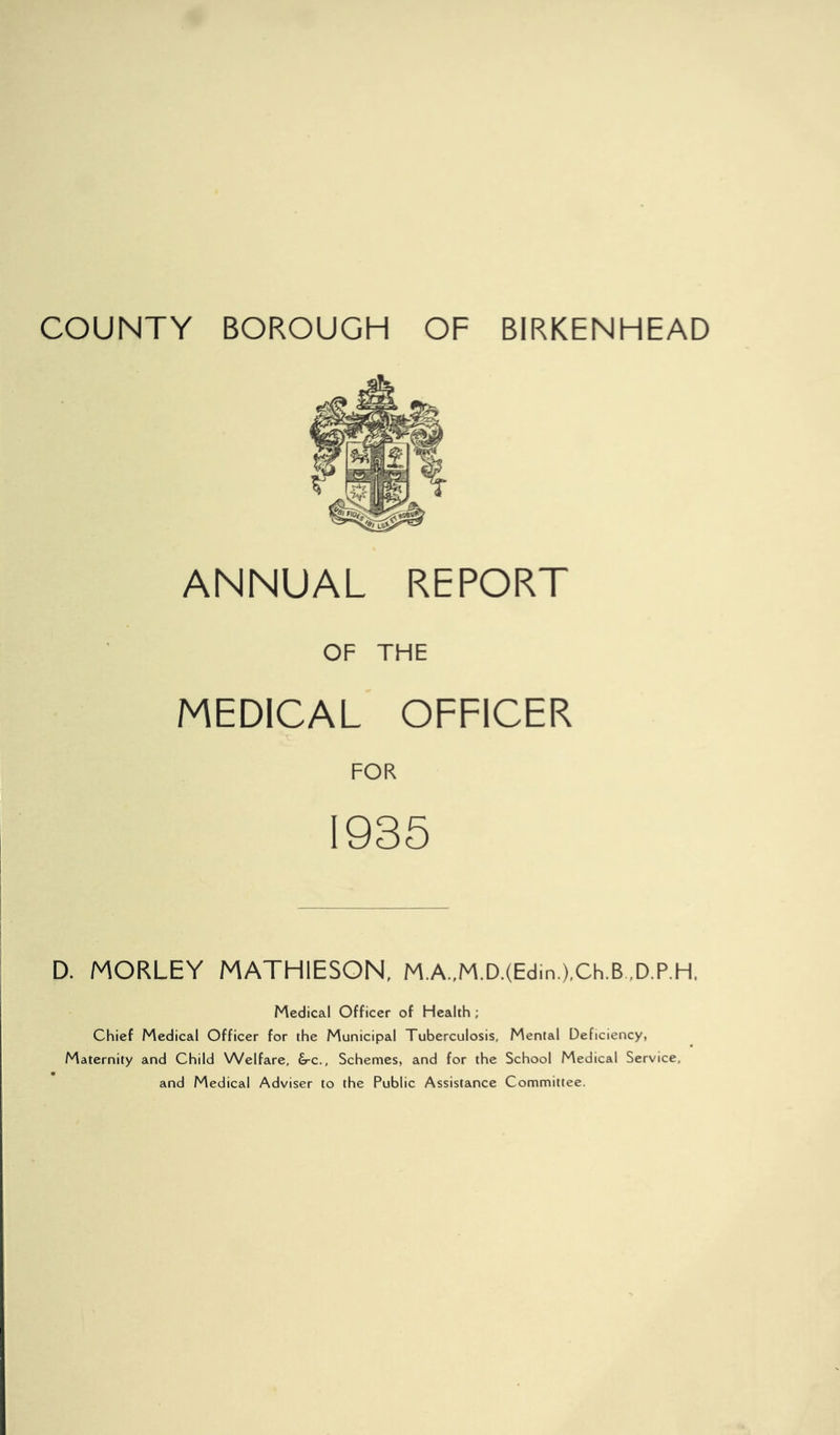 ANNUAL REPORT OF THE MEDICAL OFFICER FOR 1935 D. MORLEY MATHIESON, M.A.,M.D.(Edin,),Ch.B ,D.P,H. Medical Officer of Health; Chief Medical Officer for the Municipal Tuberculosis, Mental Deficiency, Maternity and Child Welfare, &-c., Schemes, and for the School Medical Service, and Medical Adviser to the Public Assistance Committee.
