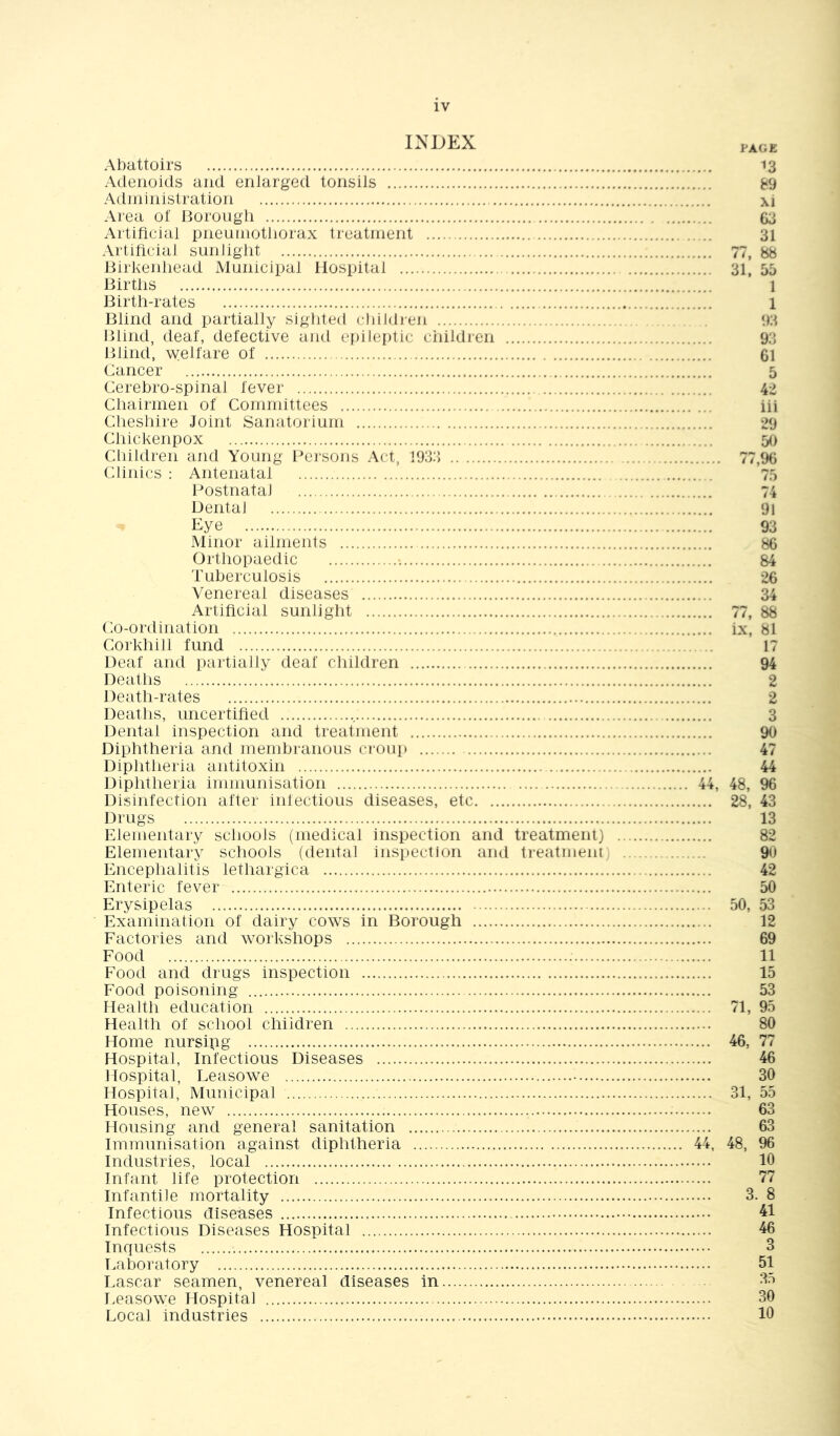 Abattoirs 13 Adenoids and enlarged tonsils 89 Administration xi Area of Borough 63 Artificial pneumothorax treatment 31 Artificial sunlight 77, 88 Birkenhead Municipal Hospital 31, 55 Births 1 Birth-rates 1 Blind and partially sighted chiidjen 93 Blind, deaf, defective and epileptic ciiildren 93 Blind, welfare of 61 Cancer 5 Cerebro-spinal fever 42 Chairmen of Committees iii Clieshire Joint Sanatorium 29 Chickenpox 50 Children and Young Persons Act, 1933 77,96 Clinics : Antenatal 75 Postnatal 74 Dental 91 93 Minor ailments 86 Orthopaedic 84 Tuberculosis 26 Venereal diseases 34 Artificial sunlight 77, 88 Co-ordination ix, 81 Corkhill fund 17 Deaf and partially deaf children 94 Deaths 2 Death-rates 2 Deaths, uncertified 3 Dental inspection and treatment 90 Diphtheria and membranous caoup 47 Diphtheria antitoxin 44 Diphtheria immunisation 44, 48, 96 Disinfection after infectious diseases, etc 28, 43 Drugs 13 Elementary schools (medical inspection and treatment) 82 Elementary schools (dental inspection aiul treatment) 90 Encephalitis lethargica 42 Enteric fever 50 Erysipelas 50, 53 Examination of dairy cows in Borough 12 Factories and workshops 69 Food ; 11 Food and diugs inspection 15 Food poisoning 53 Health education 71, 95 Health of school children 80 Home nursing 46, 77 Hospital, Infectious Diseases 46 Hospital, Leasowe 30 Hospital, Municipal 31, 55 Houses, new 63 Housing and general sanitation 63 Immunisation against diphtheria 44, 48, 96 Industries, local 10 Infant life protection 77 Infantile mortality 3. 8 Infectious diseases 41 Infectious Diseases Hospital 46 Inquests 3 Laboratory 51 Lascar seamen, venereal diseases in 35 Leasowe Hospital 30 Local industries 10
