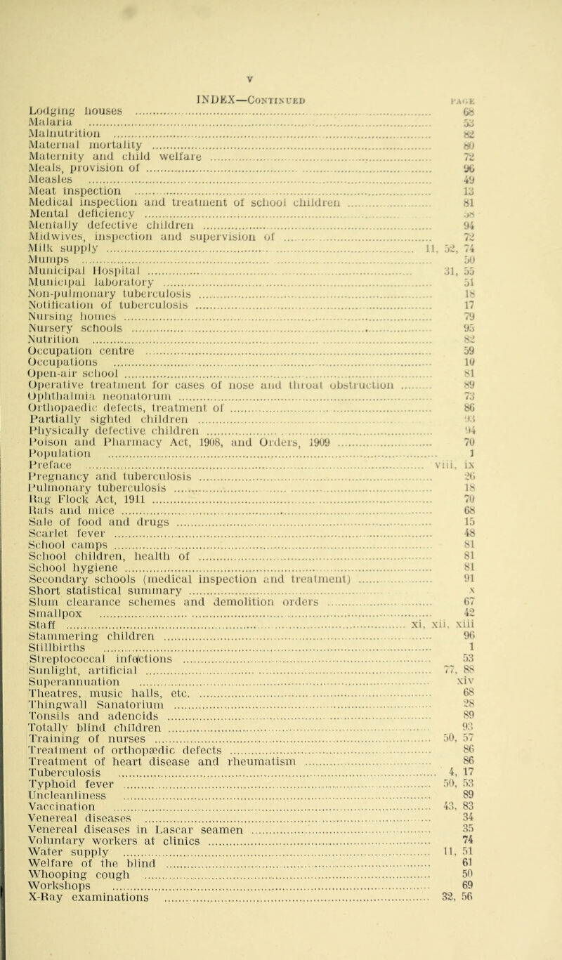 IN DEX—CONTIN UED Lodging houses MaJiiiia Malnulrition Malernal inoilalily Malernily and cliild welfare Meals, provision of Measles Meat inspection Medical inspection and treatment of sciiooi children Mental dehciency MentalJy defective children Midwives, inspection and supervision of Milk supply Mumps Municipal Hospital Municipal laboratory Non-i)ulmonary tubciculosis . Notihcation of tuberculosis Nursing Jiomes Nursery schools Nutrition Occupation centre Occupations Open-air sciiooi Oiierative treatment for cases of nose and llirual ubslruclion Ophtijalmia, neonatojum Ortlioj)aedic delects, treatment of Partially sighted childi'en Physically defective children Poison and Pharmacy Act, 19U8, and Orders, 1909 Population Preface I’regnancy and tuberculosis Pulmonary tuberculosis Hag Plock Act, 1911 Hats and mice Sale of food and drugs Scarlet fever School camps School children, health of School hygiene Secondary schools (medical inspection and ireatmentj Short statistical summary Slum clearance schemes and demolition orders Smallpox Staff Stammering children Stillbirths Streptococcal infofctions Sunlight, artificial Superannuation Theatres, music halls, etc M'hingwall Sanatorium 'Ponsils and adenoids Totally blind children Training of nurses Treatment of orthopaedic defects Treatment of heart disease and rheumatism Tuberculosis Typhoid fever Uncleanliness Vaccination Venereal diseases Venereal diseases in Lascar seamen Voluntary workers at clinics Water supply Welfare of the blind Whooping cough Workshops X-Ray examinations t'A h W It 90 49 lo al .>N 94 i’l. 02, 74 0<J 31, 05 01 P 17 79 90 09 19 si S9 73 80 ■•(3 .... viii. ix 20 1 70 68 10 48 SI 81 81 91 \ 67 42 xi, xii. xiii 96 1 53 77, 88 xiv 68 28 89 9;l 50, 57 86 86 4, 17 50, ,53 89 43. 83 34 35 74 11. 51 61 50 69 32, 56