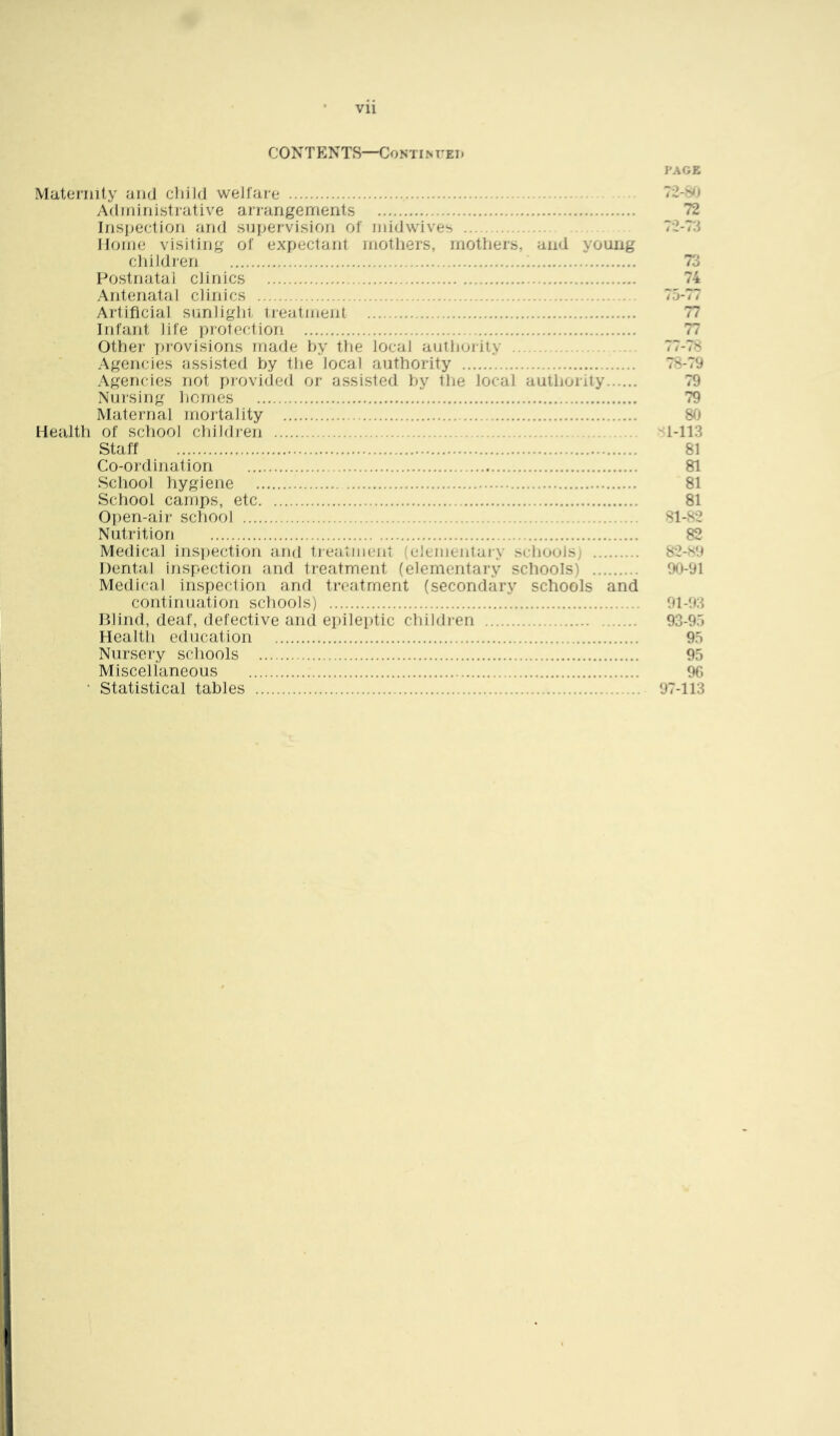 CONTENTS—CoNTiNUEi* PAGE Maternity and cliild wedare Adniinistrative arrangements Insi^ection and supervision of uddwives Home visiting of expectant mothers, mothers, and young cliitdren ; Postnatal cJinics Antenatal clinics Artificial simlighi treatment Infant life protection Other |)rovisions made hy the local authority Agencies assisted hy the local authority Agencies not provided or assisted hy the local authority Nursing hemes Maternal mortality Health of school children Staff Co-ordination School hygiene School camps, etc Open-air school Nutrition Medical inspection and tieatiuent (ulLiiieJitaiy schools; Dental inspection and treatment (elementary schools) Medical inspection and treatment (secondary schools and continuation schools) Blind, deaf, defective and epileptic child)-en Health education Nursery schools Miscellaneous • Statistical tables 72-Sh 72 72-73 74 75-77 77 77 7 /- <8 78-79 79 79 80 1-113 81 81 81 81 81-82 82 82-S9 90-91 91-93 93-95 95 95 96 97-113