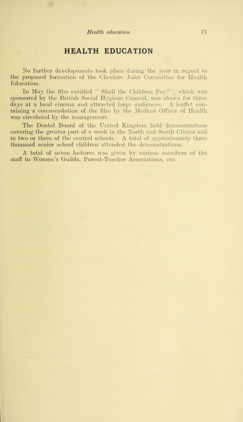 HEALTH EDUCATION No further dcvelopineiits took place during the year in regard to the proposed formation of the Cheshire Joint Coininittee for Health Education. In May the film entitled “ Shall the Children Pay?”, which was sponsored by the Eritish Social Hygiene Council, was shown for three days at a local cinema and attracted large audiences. A leaflet con- taining a conjmendation of the film by the ^ledical Officer of Health was circulated by the management. The Dental Board of the United Kingdom held demonstrations covering the greater jiart of a week in the North and South Clinics and in two or three of the central schools. A total of ap-i-roximately three thousand senior school children attended the demonstrations. A total of seven lectures was given by various members of the staff to Women’s Guilds, Parent-Teacher Associations, etc.