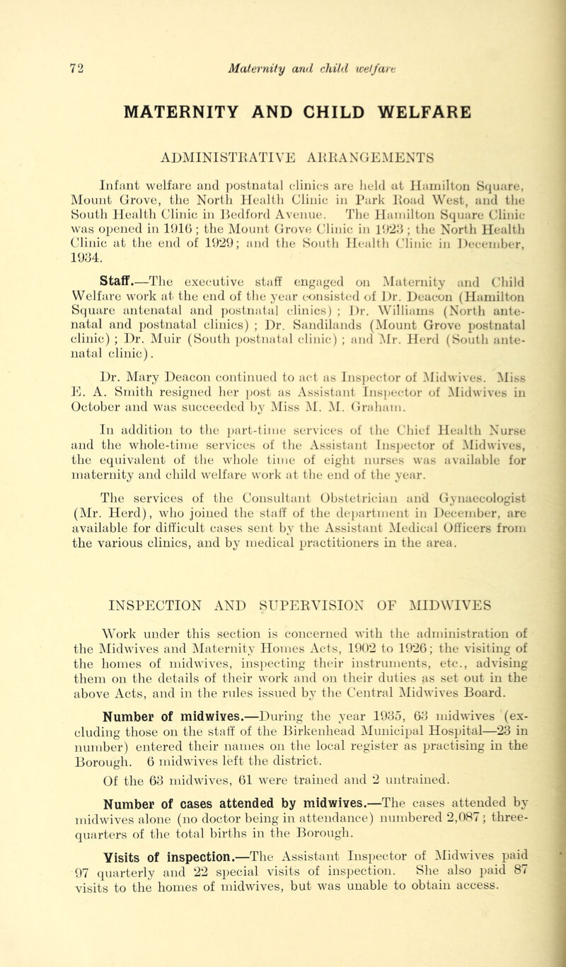 MATERNITY AND CHILD WELFARE ADMINISTKATIVE AKKANGE.MENTS Infant welfare and postnatal clinics are lield at Hamilton Square, Mount Grove, the North Health Clinic in Park Poad West, and the South Health Clinic in Hedford Avenue. The Haniilton Square Clinic was opened in 191(3; the Mount Grove Clinic in 1929 ; the North Health Clinic at the end of 1929; aial the South Health Clinic in Heceinbcr, 1994. Staff.—The executive staff engaged on Maternity and Child Welfare work at the end of the year consisted of Dr. Deacon (Hamilton Square antenatal and ])ostnatal clinics) ; Dr. Williams (North ante- natal and postnatal clinics) ; Dr. Sandilands (Mount Grove postnatal clinic) ; Dr. Muir (South postnatal clinic) ; and Mr. Herd (South ant(‘- iiatal clinic). Dr. Mary Deacon continued to aid as Inspector of Midwives. i\Iiss E. A. Smith resigned her i)Ost as Assistant Ins]jector of Midwives in October and was succeeded by Aliss i\I. M. Graham. In addition to the i)art-tiine services of the Chief Health Nurse and the whole-time services of the Assistant Insj^ector of i\Iidwives, the equivalent of the whole time of eight nurses was available for maternity and child welfare work at the end of the year. The services of the Consultant Obstetrician and Gynaecologist (Air. Herd), who joined the staff of the de[)artnient in December, are available for difficult cases sent by the Assistant Aledical Officers from the various clinics, and by medical ^Jractitioners in the area. INSPECTION AND SUPEEVISION OF AIIDWIVES Work under this section is concerned with the administration of the Alidwives and Alaternity Homes Acts, 1902 to 1926; the visiting of the homes of inidwiA-es, inspecting their instruments, etc., advising them on the details of their work and on their duties as set out in the above Acts, and in the rules issued by the Central Alidwives Board. Number of midwives.—During the year 1995, 63 midwives (ex- cluding those on the staff of the Birkenhead Alunicipal Hospital—23 in number) entered their names on the local register as practising in the Borough. 6 midwives left the district. Of the 63 midwives, 61 were trained and 2 untrained. Number of cases attended by midwives.—The cases attended by midwives alone (no doctor being in attendance) numbered 2,087; three- quarters of the total births in the Borough. Visits of inspection.—The Assistant Inspector of Alidwives paid 97 quarterly and 22 special visits of inspection. She also paid 87 visits to the homes of midwives, but was unable to obtain access.