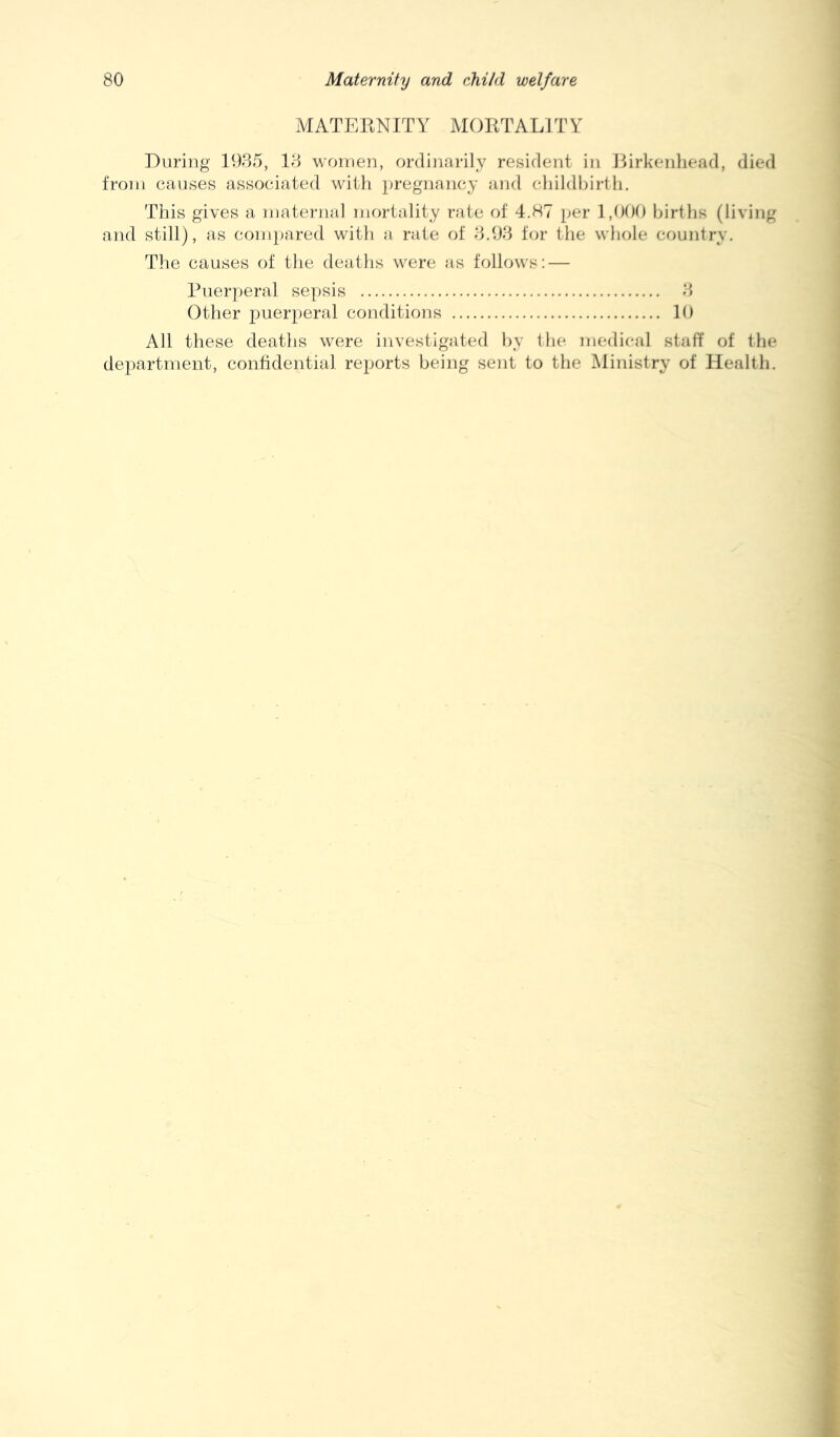 MATERNITY MORTALITY During 1935, 13 worrien, ordinarily resident in IRrkenhead, died from causes associated with pregnancy and cliildbirtii. This gives a materiial mortality rate of 4.H7 per 1,000 births (living and still), as compared with a rate of 3.93 for the whole country. The causes of the deaths were as follows: — Puerperal sepsis 3 Other puerperal conditions 10 All these deaths were investigated by the medi('al staff of the department, confidential reports being sent to the Ministry of Health.