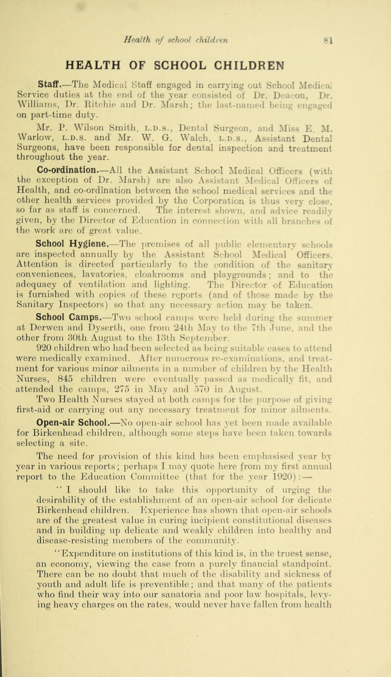HEALTH OF SCHOOL CHILDREN Staff.—The Medical Staff engaged in carrying out School Medic-a; Service duties at the end of the year consisted of Dr. Dea^-on, Dr. Williams, Dr. liitchie and Dr. Marsh; the last-named being engaged on part-time duty. Mr. P. Wilson Smith, l.d.s., Dental Surgeon, and ^liss E. M. Warlovv, l.d.s. and Mr. W. G. Walch, l.d.s., Assistant Dental Surgeons, have been responsible for dental inspection and treatment throughout the year. Co-ordination—All the Assistant School Medical Officers (with the exception of Dr. Marsh) are also Assistant Medical Officers of Health, and co-ordination between the school medical services and the other health services provided by the Corporation is tlius very close, so far as staff is concerned. The interest shown, and advice readily given, by the Director of Education in connection with all braiif-hes ci{ the work are of great value. School Hygiene.—The premises of all public elementary s<-hools are inspected annually by the Assistant School ^Medical Officers. Attention is directed particularly to the condition of the sanitary coriveniences, lavatories, cloakrooms and playgrounds; and to the adequacy of ventilation and lighting. Tlie Director of Education is furnished with copies of these reports (and of those made by the Sanitary Inspectors) so that any necessary action maj- be taken. School Camps.—Two school camps were* held during the summer at Derwen and Dyserth, one from 241h May to the 7th .lune, an<l the other from dOth August to the Idth Sej)tembcr. 920 children who had been selected as being suitable cases to attend were medically examined. After numerous i-e-examinations, ami treat- ment for various minor ailments in a number of children by the Health Nurses, 845 children were eventually ])assed as medii-ally tit, and attended the camps, 275 in May and 57() in August. Two Health Nurses stayed at both cam]'S for the purpose of giving first-aid or carrying out any necessary treatment for minor ailments. Open-air School.—No o])eu-air school has yet been made available for Birkenhead children, although some stei)s have been tak'en towards selecting a site. The need for provision of this kind has been enqihasised year by year in various reports; perhaps I may quote here from my first annual report to the Education Committee (that for the year 1920): — I should like to take this opportunity of urging the desirability of the establishment of an 0])en-air school for delicate Birkenhead children, hixperience has shown that open-air schools are of the greatest value in curing incipient constitutional diseases and in building up delicate and weakly children into healthy and disease-resisting members of the community. “Expenditure on institutions of this kind is, in the truest sense, an economy, viewing the case from a ]nirely financial standpoint. There can be no doubt that much of the disability and sickness of youth and adult life is preventible; and that many of the ])atients who find their way into our sanatoria and poor law hosj^itals, levy- ing heavy charges on the rates, would never have fallen from health