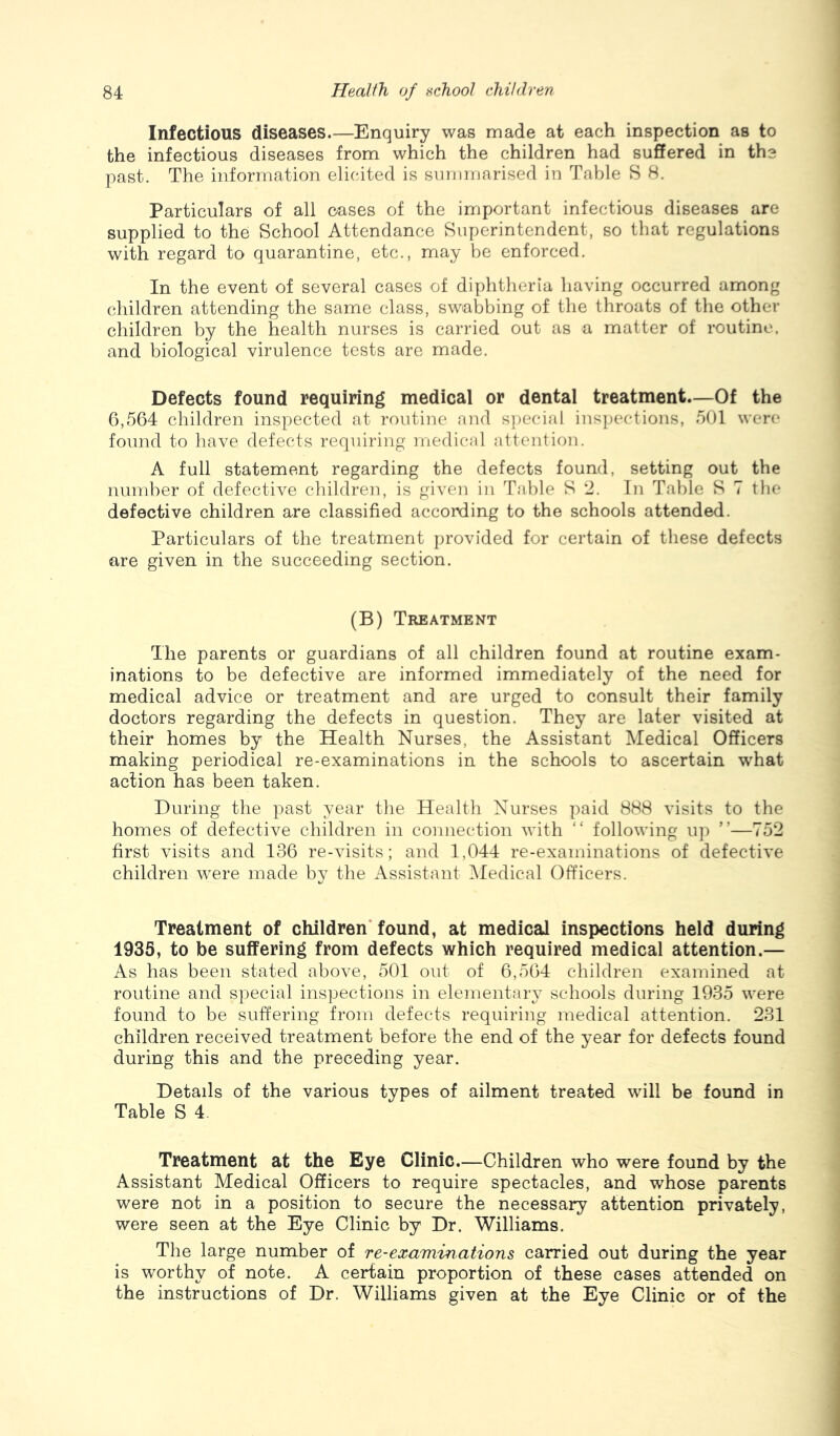 Infectious diseases.—Enquiry was made at each inspection as to the infectious diseases from which the children had suffered in the past. The information elicited is summarised in Table S 8. Particulars of all oases of the important infectious diseases are supplied to the School Attendance Superintendent, so that regulations with regard to quarantine, etc., may be enforced. In the event of several cases of diphtheria having occurred among children attending the same class, swabbing of the throats of the other children by the health nurses is carried out as a matter of routine, and biological virulence tests are made. Defects found requiring medical or dental treatment.—Of the 6,564 children inspected at routine and s])ecial inspections, 501 were found to liave defects requiring medical attention. A full statement regarding the defects found, setting out the number of defective children, is given in Table S 2. In Table S 7 the defective children are classified according to the schools attended. Particulars of the treatment provided for certain of these defects are given in the succeeding section. (B) Treatment The parents or guardians of all children found at routine exam- inations to be defective are informed immediately of the need for medical advice or treatment and are urged to consult their family doctors regarding the defects in question. They are later visited at their homes by the Health Nurses, the Assistant Medical Officers making periodical re-examinations in the schools to ascertain what action has been taken. During the past year the Health Nurses paid 888 visits to the homes of defective children in connection with “ following up ”—752 first visits and 136 re-visits; and 1,044 re-examinations of defective children were made by the Assistant IMedical Officers. Treatment of children* found, at medical inspections held during 1935, to be suffering from defects which required medical attention.— As has been stated above, 501 out of 6,564 children examined at routine and special inspections in elementary schools during 1935 were found to be suffering from defects requiring medical attention. 231 children received treatment before the end of the year for defects found during this and the preceding year. Details of the various types of ailment treated will be found in Table S 4. Treatment at the Eye Clinic.—Children who were found by the Assistant Medical Officers to require spectacles, and whose parents were not in a position to secure the necessary attention privately, were seen at the Eye Clinic by Dr. Williams. The large number of re-examinations carried out during the year is worthy of note. A certain proportion of these cases attended on the instructions of Dr. Williams given at the Eye Clinic or of the