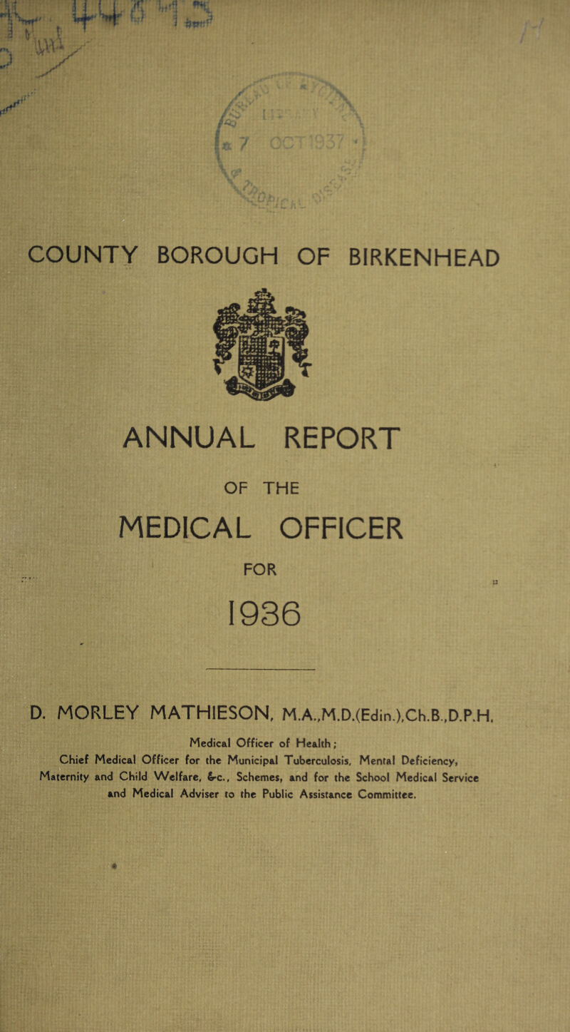 IT • 5 *»V if !4 o wt y IN* IV: y COUNTY BOROUGH OF BIRKENHEAD ANNUAL REPORT OF THE MEDICAL OFFICER FOR 1936 D. MORLEY MATH1ESON, M.A.,M.D.(Edin.),Ch.B.,D.P.H. Medical Officer of Health; Chief Medical Officer for the Municipal Tuberculosis, Mental Deficiency, Maternity and Child Welfare, 6-c., Schemes, and for the School Medical Service and Medical Adviser to the Public Assistance Committee.