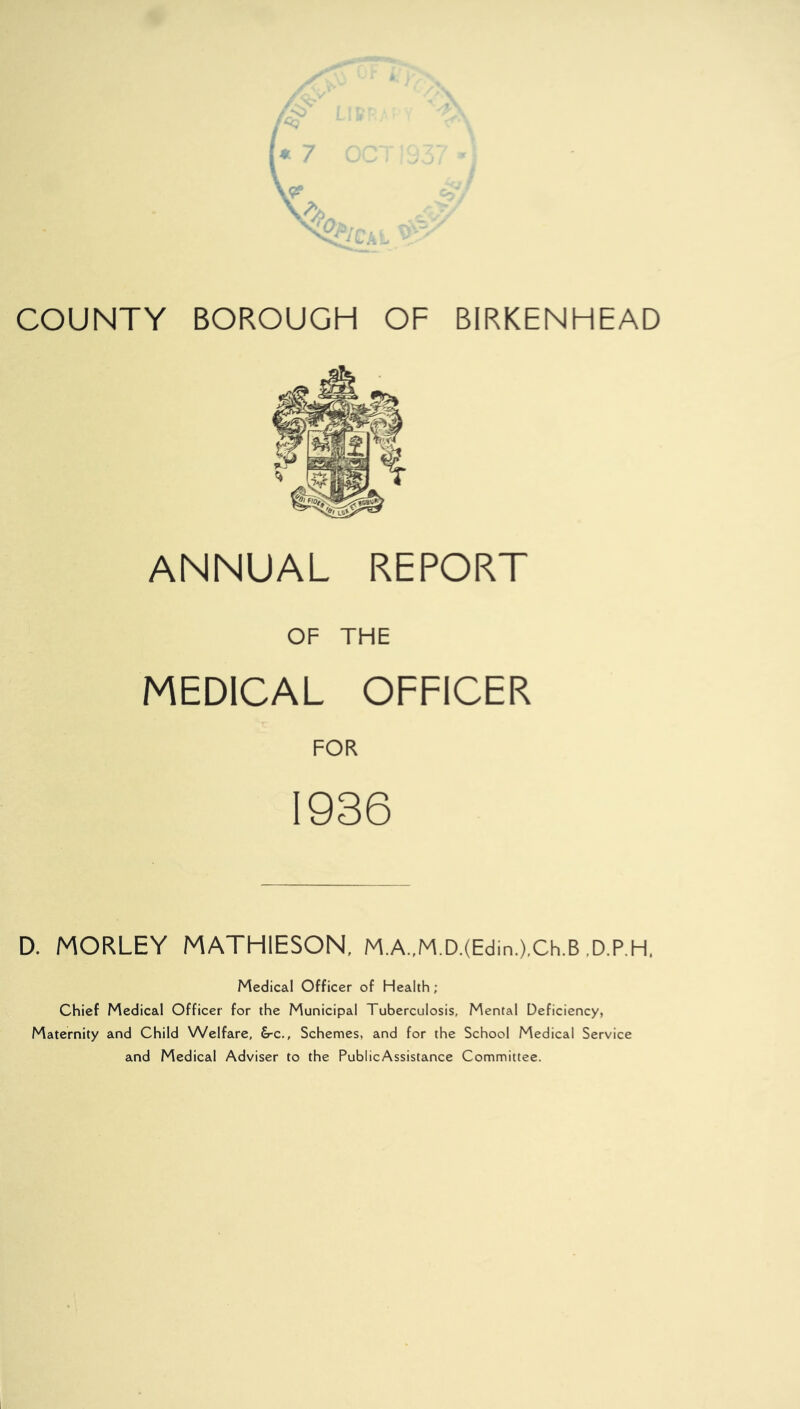 COUNTY BOROUGH OF BIRKENHEAD ANNUAL REPORT OF THE MEDICAL OFFICER FOR 1936 D. MORLEY MATH1ESON, M.A.,M.D.(Edin.),Ch.B D.P.H, Medical Officer of Health ; Chief Medical Officer for the Municipal Tuberculosis, Mental Deficiency, Maternity and Child Welfare, &-c., Schemes, and for the School Medical Service and Medical Adviser to the PublicAssistance Committee.