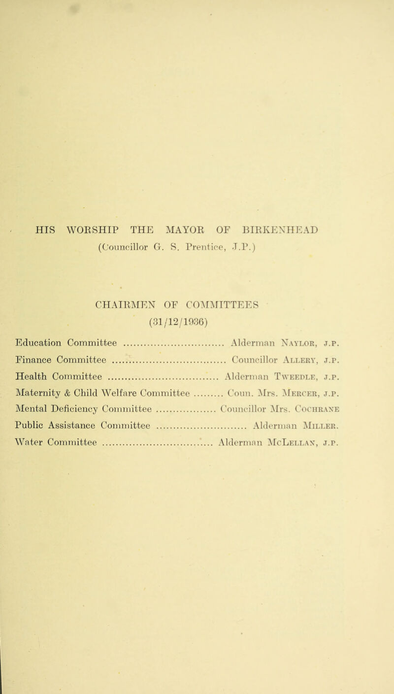 HIS WORSHIP THE MAYOR OF BIRKENHEAD (Councillor G. S. Prentice, J.P.) CHAIRMEN OF COMMITTEES (31/12/1936) Education Committee Alderman Naylor, j.p. Finance Committee Councillor Allery, j.p. Health Committee Alderman Tweedle, j.p. Maternity & Child Welfare Committee Coun. Mrs. Mercer, j.p. Mental Deficiency Committee Councillor Mrs. Cochrane Public Assistance Committee Alderman Miller. Water Committee Alderman McLellan, j.r.