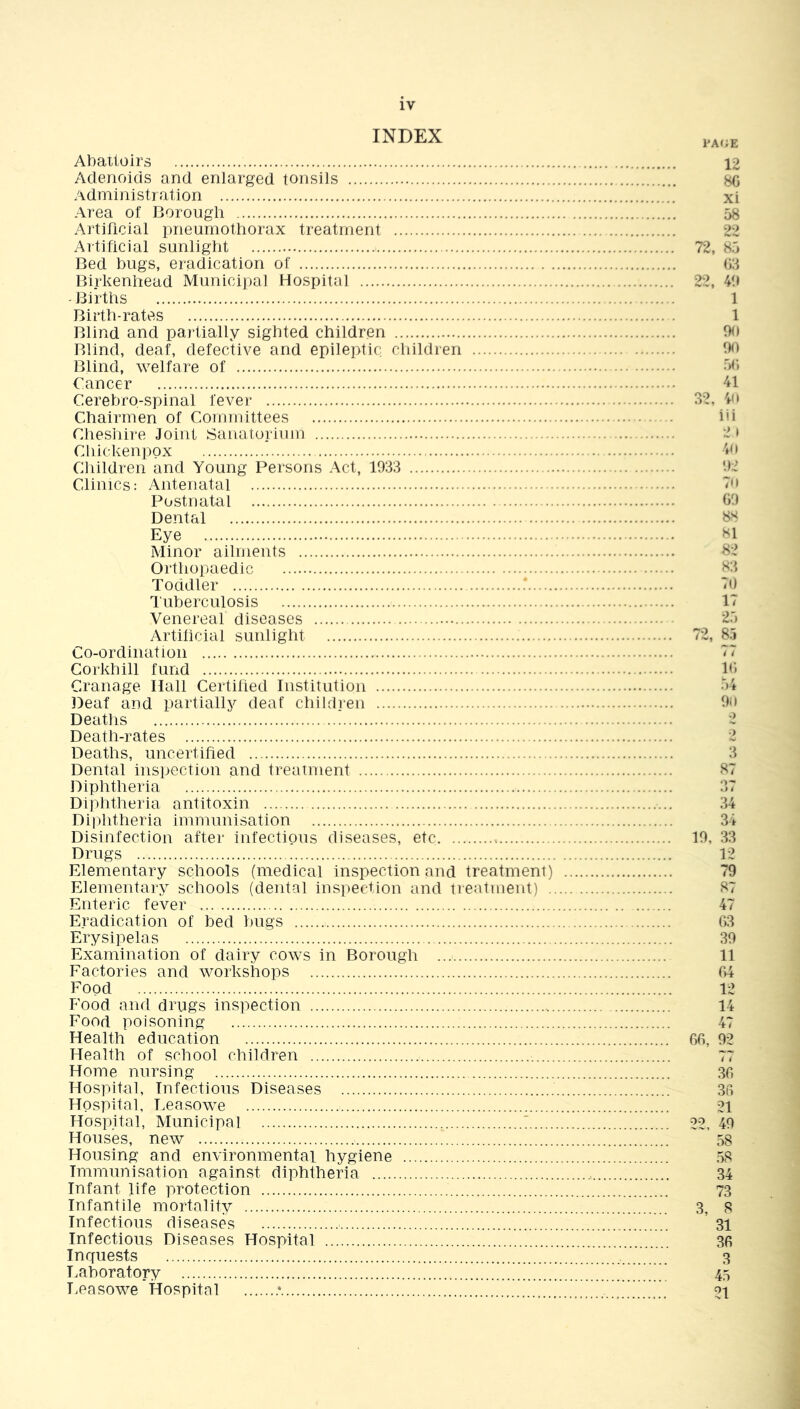 INDEX Abattoirs Adenoids and enlarged tonsils Administration Area of Borough Artificial pneumothorax treatment Artificial sunlight > Bed bugs, eradication of Birkenhead Municipal Hospital Births Birth-rates Blind and partially sighted children Blind, deaf, defective and epileptic children Blind, welfare of Cancer Cerebro-spinal fever Chairmen of Committees Cheshire Joint Sanatorium Chickenpox Children and Young Persons Act, 1933 Clinics: Antenatal Postnatal Dental Eye Minor ailments Orthopaedic Toddler Tuberculosis Venereal diseases Artificial sunlight Co-ordination Corkhill fund Cranage Hall Certified Institution Deaf and partially deaf children Deaths Death-rates Deaths, uncertified Dental inspection and treatment Diphtheria Diphtheria antitoxin Diphtheria immunisation Disinfection after infectious diseases, etc Drugs Elementary schools (medical inspection and treatment) Elementary schools (dental inspection and treatment) . Enteric fever Eradication of bed bugs Erysipelas Examination of dairy cows in Borough Factories and workshops Food Food and drugs inspection Food poisoning Health education Health of school children Home nursing Hospital, Infectious Diseases Hospital, Leasowe Hospital, Municipal ' Houses, new Housing and environmental hygiene Immunisation against diphtheria Infant life protection Infantile mortality Infectious diseases Infectious Diseases Hospital Inquests Laboratory Leasowe Hospital * PACE 12 8G xi 58 22 72, 85 63 22, 49 1 1 90 90 56 41 32, 40 iii 2> 40 92 70 69 88 81 82 83 70 17 25 72, 85 ( ( 16 54 90 3 87 •3 # 34 34 19, 33 12 79 87 47 63 39 11 64 12 14 47 66, 92 36 36 21 22, 49 58 58 34 73 3, 8 31 36 3 45 21