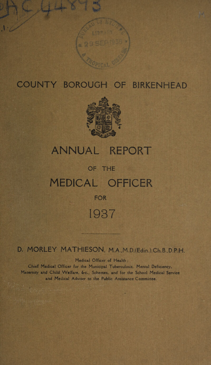 ANNUAL REPORT OF THE MEDICAL OFFICER FOR 1937 D. MORLEY MATHIESON, M.A.,M.D.(Edin.),Ch.B.,D.P.H. Medical Officer of Health ; Chief Medical Officer for the Municipal Tuberculosis, Mental Deficiency, Maternity and Child Welfare, 6*c., Schemes, and for the School Medical Service and Medical Adviser to the^fublic Assistance Committee.