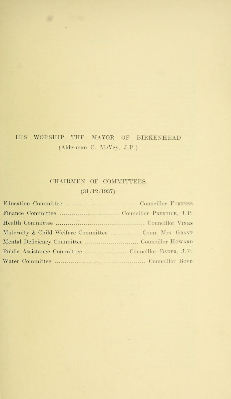 HIS WORSHIP THP: mayor of BIRKENHEAD (Alderman C. ]McVey, J.P.) (3HAIRMEN OF COMMITTEES (31/12/1987) Education Committee Councillor Furness Finance Committee Councillor Prentice. d.P. Health Committee Councillor Vines Maternity & Child Welfare Committee C'oun. ]\lrs. Orant Alental Deficiency Committee Councillor Howaku Public Assistance Committee Water Committee Councillor Baker. d.P. Councillor Boyd