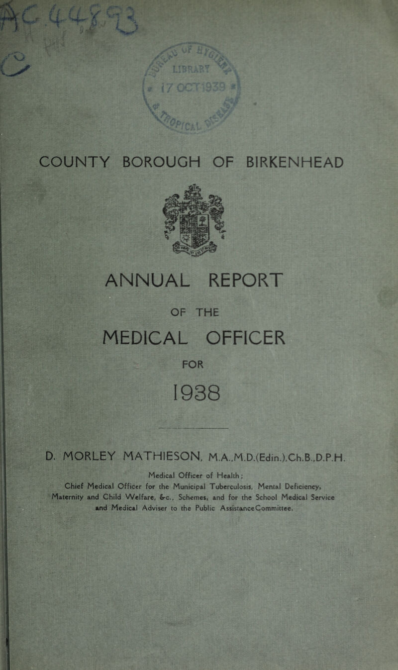 ANNUAL REPORT n OF THE MEDICAL OFFICER FOR 1938 D. MORLEY MATHIESON, M.A.,M.D.(Edin.),Ch.B.,D.P.H. Medical Officer of Health; Chief Medical Officer for the Municipal Tuberculosis, Mental Deficiency, Maternity and Child Welfare, &-c.. Schemes, and for the School Medical Service and Medical Adviser to the Public AssistanceCommittce.