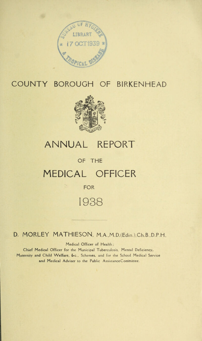 ANNUAL REPORT OF THE MEDICAL OFFICER FOR 1938 D. MORLEY MATHIESON, M.A.,M.D.(Edin.),Ch.B.,D.P.H. Medical Officer of Health ; Chief Medical Officer for the Municipal Tuberculosis, Mental Deficiency, Maternity and Child Welfare, S-c., Schemes, and for the School Medical Service and Medical Adviser to the Public AssistanceComtnittce.