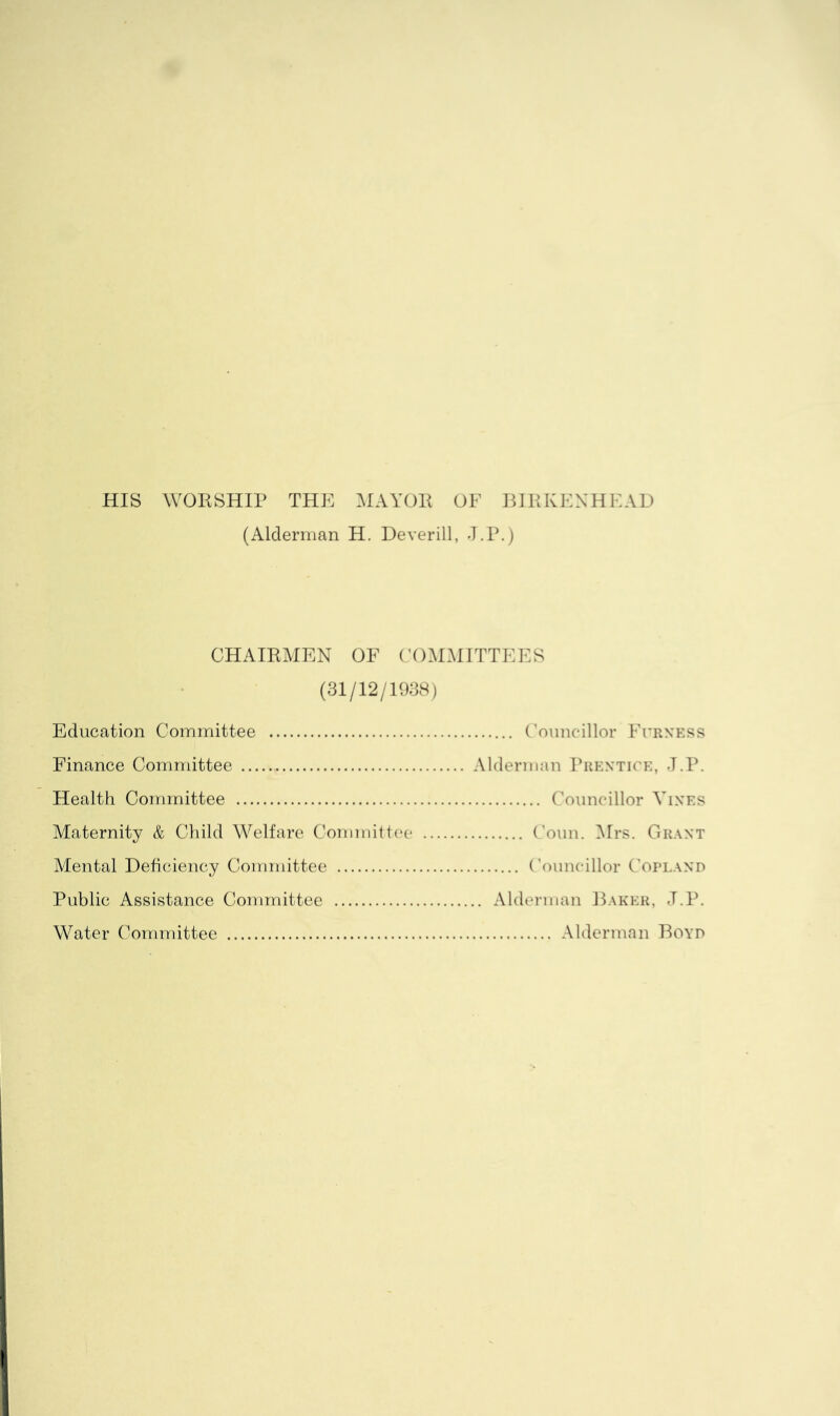 HIS WOESHIP THE MAYOP OF BIRKENHEAD (Alderman H. Deverill, J.P.) CHAIRMEN OF (’OMMITTEES (31/12/1938) Education Committee Finance Committee ,. Alderman Pukntice, J.P. Health Committee Maternity & Child Welfare Committee Mental Deficiency Committee Public Assistance Committee .... Alderman Baker, J.P. Water Committee Alderman Boyd