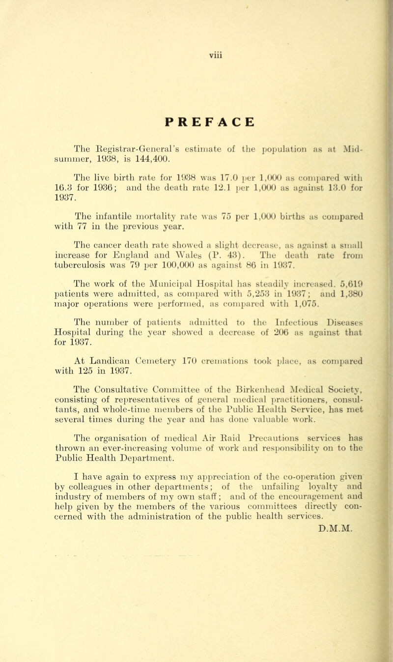 PREFACE The Eegistrar-Gerieral’s estimate of tlie j)Opulation as at Mid- summer, 1938, is 144,400. The live birth rate for 1988 was 17.0 per 1,000 as compared witli 16.8 for 1986; and the death rate Ti.l jjer 1,000 as against 18.0 for 1987. The infantile mortality rate was 75 per 1,000 births as compared with 77 in the previous year. The cancer death rate showed a sliglit decrease, as against a small increase for England and Wales (T. 48). The death rate from tuberculosis was 79 j^er 100,000 as against 86 in 1987. The work of the Municipal Hosjdtal lias steadily increased. 5,619 patients were admitted, as conpiared with 5,258 in 1987; and 1,880 major 02)erations were 2^tirformed, as compared with 1,075. The number of patients admitted to the Infectious Diseases Hospital during the year showed a decrease of 206 as against that for 1987. At Landican Cemetery 170 cremations took place, as compared with 125 in 1987. The Consultative Committee of the Birkenhead iMedical Society, consisting of representatives of general medical practitioners, consul- tants, and whole-time members of the Public Health Service, has met several times during the year and has done valuable work. The organisation of medical Air Raid Precautions services has thrown an ever-increasing volume of work and res})onsibility on to the Public Health Department. I have again to express my appreciation of the co-operation given by colleagues in other departments; of the unfailing loyalty and industry of members of my own staff; and of the encouragement and help given by the members of the various committees directly con- cerned with the administration of the public health services. D.M.M.