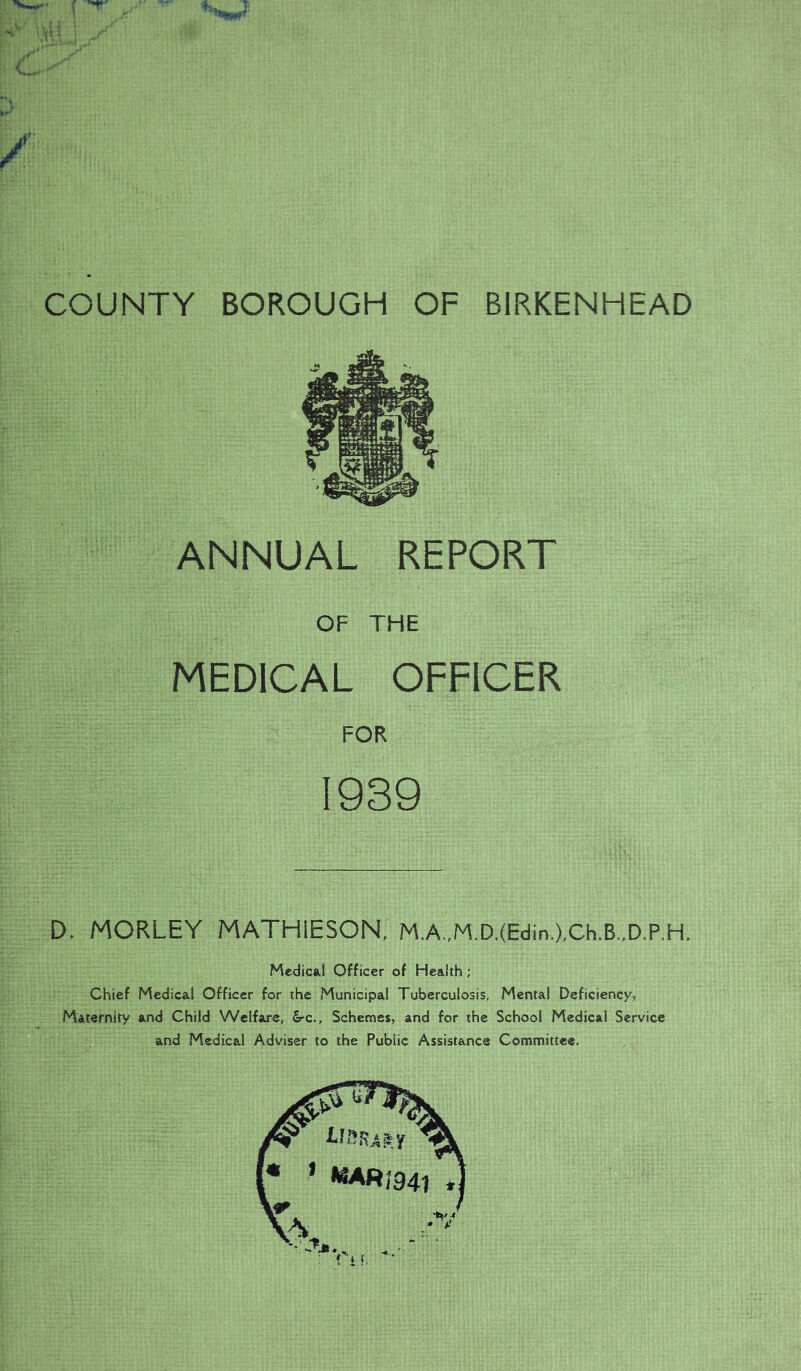 ANNUAL REPORT OF THE MEDICAL OFFICER FOR 1939 D. MORLEY MATHIESON, M,A.,M.D.(Edin.),Ch.B.,D.P,H. Mcdicsil Officer of Health; Chief Medical Officer for the Municipal Tuberculosis, Mental Deficiency, Maternity and Child Welfare, £rc., Schemes, and for the School Medical Service and Medical Adviser to the Public Assistance Committee.