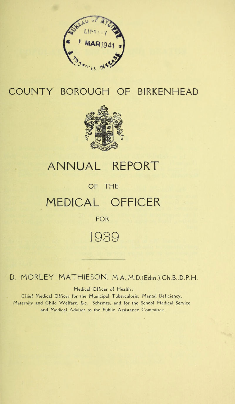 ANNUAL REPORT OF THE MEDICAL OFFICER FOR 1939 D. MORLEY MATHIESON, M,A.,M.D.(Edin,),Ch.B.,D.P.H, Medical Officer of Health ; Chief Medical Officer for the Municipal Tuberculosis, Mental Deficiency, Maternity and Child Welfare, £rc., Schemes, and for the School Medical Service and Medical Adviser to the Public Assistance Committee.