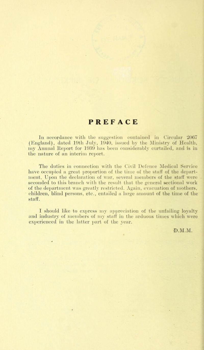 PREFACE 111 accordance with the suggestion contained in Circular ‘2067 (]7ngiand), dated 10th July, 1040, issued by the Ministry of Health, luy Annual lleport for 1080 has been considerably curtailed, and is in the nature of an interim report. The duties in connection with the Civil ])efence iMedical Service have occui)ied a great i)ro})ortion of the time of the staff of the depart- ment. Upon the declaration of war, several members of the staff were seconded to this branch with the result that tlie general sectional work of the department was greatly restricted. Again, evacuation of mothers, children, blind j^ersons, etc., entailed a large amount of the time of the staff. I should like to ex})ress my a])]ireciation of the unfailing loyalty and industry of members of my staff in the arduous times which were experienced in the latter part of the year. H.M.M.
