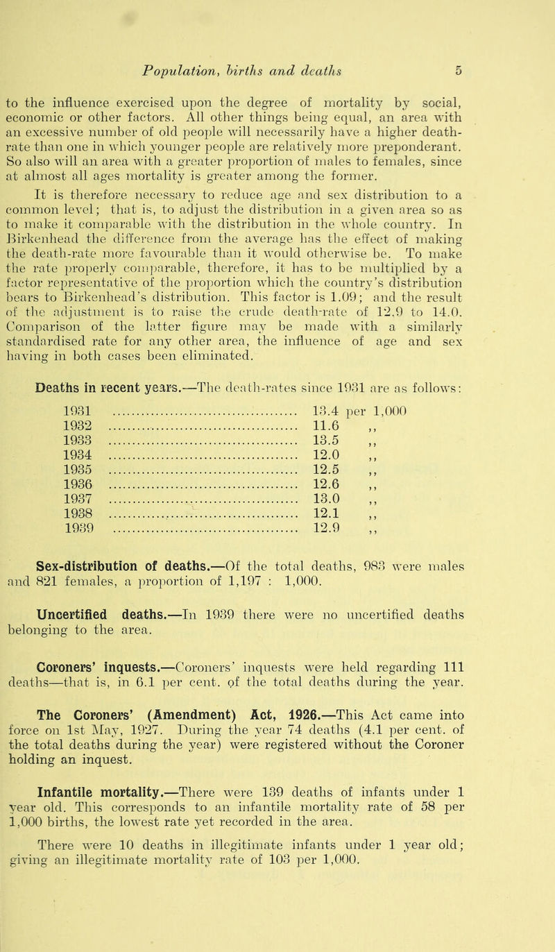to the influence exercised upon the degree of mortality by social, economic or other factors. All other things being equal, an area with an excessive number of old people will necessarily have a higher death- rate than one in which younger j^eople are relatively more preponderant. So also will an area with a greater proportion of males to females, since at almost all ages mortality is greater among the former. It is therefore necessary to reduce age and sex distribution to a common level; that is, to adjust the distribution in a given area so as to make it comparable with the distribution in the whole country. In Birkenhead the difference from the average has the effect of making the death-rate more favourable than it would otherwise be. To make the rate properly conq^arable, therefore, it has to be multiplied by a factor representative of the proportion which the country’s distribution bears to Birkenhead’s distribution. This factor is 1.09; and the result of tlie adjustment is to raise the crude death-rate of 12,9 to 14.0. Comparison of the latter figure may be made with a similarly standardised rate for any other area, the influence of age and sex having in both cases been eliminated. Deaths in recent years.—The death-rates since 1931 are as follows: 1931 1932 1933 1934 1935 1936 1937 1938 1939 13.4 per 1,000 11.6 13.5 12.0 12.5 12.6 13.0 12.1 12.9 Sex-distribution of deaths.—Of the total deaths, 983 were males and 821 females, a proportion of 1,197 : 1,000. Uncertified deaths.—In 1939 there were no uncertified deaths belonging to the area. Coroners’ inquests.—Coroners’ inquests were held regarding 111 deaths—that is, in 6.1 per cent, of the total deaths during the year. The Coroners’ (Amendment) Act, 1926.—This Act came into force on 1st May, 1927. During the year 74 deaths (4.1 per cent, of the total deaths during the year) were registered without the Coroner holding an inquest. Infantile mortality.—There were 139 deaths of infants under 1 year old. This corresponds to an infantile mortality rate of 58 per 1,000 births, the lowest rate yet recorded in the area. There were 10 deaths in illegitimate infants under 1 year old; giving an illegitimate mortality rate of 103 per 1,000.