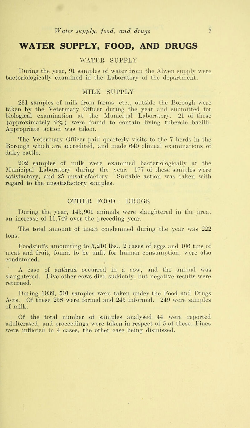 Water supyly, food, and drugs WATER SUPPLY, FOOD, AND DRUGS WATER SUPPLY During the year, 91 samples of water from the Alwen supply were bacteriologically examined in the Laboratory of the department. MILK SUPPLY 231 samples of milk from farms, etc., outside the Borough were taken by the Veterinary Officer during the year and submitted for biological examination at the Municipal Laboratory. 21 of these (approximately 9%) were found to contain living tubercle bacilli. Appropriate action was taken. The Veterinary Officer paid quarterly visits to the 7 herds in the Borough which are accredited, and made 640 clinical examinations of dairy cattle. 202 samples of milk were examined bacteriologically at the IMunicipal Laboratory during the year. 177 of these samples Avere satisfactory, and 25 unsatisfactory. Suitable action Avas taken Avith regard to the unsatisfactory samples. OTHER FOOD : DRUGS During the year, 145,901 animals were slaughtered in the area, an increase of 11,749 over the preceding year. The total amount of meat condemned during the year AA'as 222 tons. Foodstuffs amounting to 5,210 lbs., 2 cases of eggs and 106 tins of meat and fruit, found to be unfit for human consumption, Avere also condemned. A case of anthrax occurred in a cow, and the animal was slaughtered. Five other cows died suddenly, but negative results Avere returned. During 1939, 501 samples were taken under the Food and Drugs Acts. Of these 258 Avere formal and 243 informal. 249 Avere samples of milk. Of the total number of samples anal^^sed 44 Avere reported adulterated, and proceedings were taken in respect of 5 of these. Fines Avere inflicted in 4 cases, the other case being dismissed.