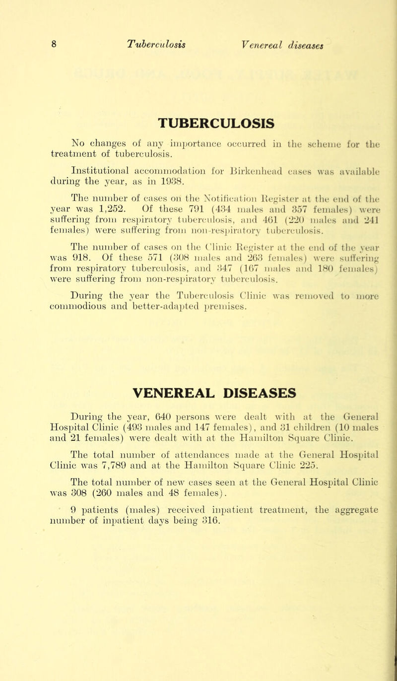 TUBERCULOSIS No changes of any importance occurred in the sclienie for the treatment of tuberculosis. Institutional accommodation for Jiirkenhead cases was available during the year, as in 19d8. The number of cases on the Notibcatioii Tiegister at the end of llie year was 1,252. Of these 791 (4B4 males and 857 females) were suffering from respiratory tuberculosis, and 4()1 (220 males and 241 females) were suffering from ]iomresj)iratory tuberculosis. The number of cases on the (’liiiic Kegister at the end of tlie yeai- was 918. Of these 571 (808 males and 208 females) were suffering from respiratory tuberculosis, and 847 (107 males and 180 females) were suffering from non-res])iratoi-y tubei'culosis. During the year the Tuberculosis ('linic was removed to more commodious and better-ada])ted i)remises. VENEREAL DISEASES During the year, 640 persons were dealt with at the General Hospital Clinic (498 males and 147 females), and 81 children (10 males and 21 females) were dealt with at the Hamilton Square Clinic. The total number of attendances made at the General Hos^ntal Clinic was 7,789 and at the Hamilton Square Clinic 225. The total number of new cases seen at the General Hospital Clinic was 308 (260 males and 48 females). 9 patients (males) received inpatient treatment, the aggregate number of inpatient days being 316.