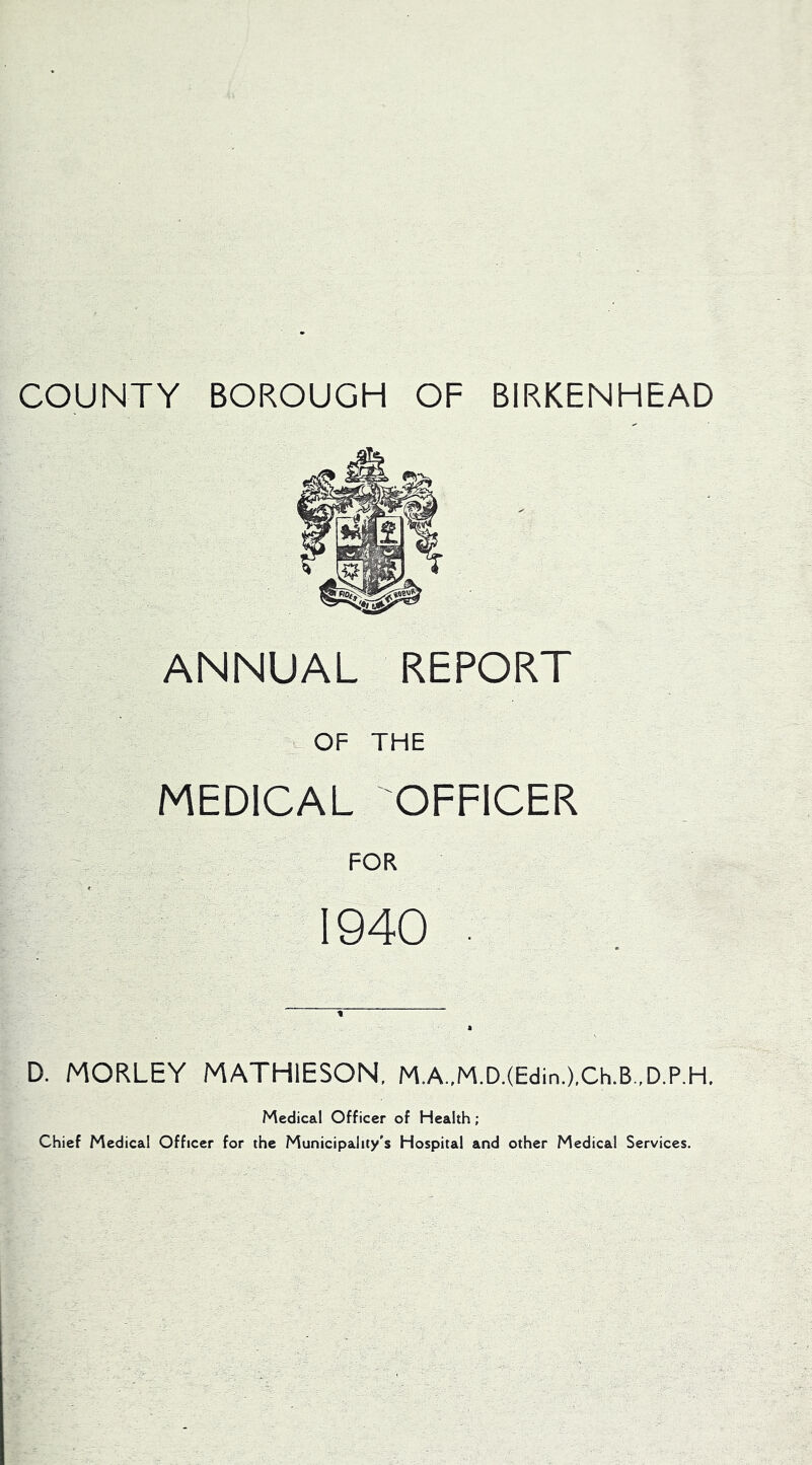 COUNTY BOROUGH OF BIRKENHEAD ANNUAL REPORT OF THE MEDICAL OFFICER FOR 1940 . D. MORLEY MATHIESON, M.A..M.D.(Edin.),Ch.B.,D.P,H. Medical Officer of Health; Chief Medical Officer for the Municipality's Hospital and other Medical Services.