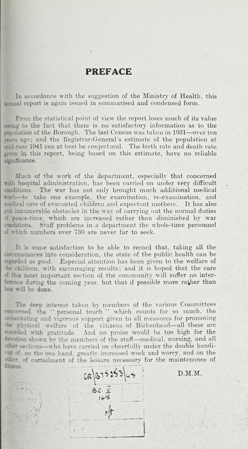 PREFACE In accordance with the suggestion of the Ministry of Health, this a;inual report is again issued in summarised and condensed form. From the statistical point of view the i-eport loses much of its value owing to the fact that there is no satisfactory information as to the population of the Borough. The last Census was talmn in 1931—over ten }*ears ago: and the Eegistrar-General’s estimate of the population at inid-year 1941 can at best be conjectural. The birth rate and death rate given in this report, being based on this estimate, have no reliable sigradcance. Much of the work of the department, especially that concerned with hospital administration, has been carried on under very difficult coodiiions. The war has not onW brought much additional medical work—to take one example, the examination, re-examination, and n*edical care of evacuated children and expectant mothers. It has also put innumerable obstacles in the way of carrying out the normal duties •if peace-time, which are increased rather than diminished by war mardons. Staff problems in a department the whole-time personnel oi V. Lieh numbers over 730 are never far to seek. It is some satisfaction to be able to record that, taking all the circumstances into consideration, the state of the public health can be regarded as good. Especial attention has been given to the welfare of he children, with encouraging results; and it is hoped that the care of this most important section of the community will suffer no inter- ference during the coming year, but that if possible more rather than less will be done. The deep interest taken by members of the various Committees concerned, the “ personal touch ” which counts for so much, the onhcsiiatiug and vigorous support given to all measures for promoting ’•be physical welfare of the citizens of Birkenhead—all these are recorded with gratitude. And no praise would be too high for the devotion shown by the members of the staff—medical, nursing, and all other se.tions—who have carried on cheerfully under the double handi- '■^p o: o!. the one hand, greatly increased work and worry, and on the other, of curtailment of the leisure necessary for the maintenance of bines.?. . ■ - , 6-c. i I D.M.M.