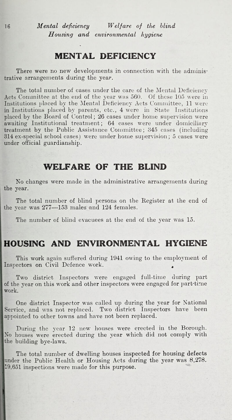 Housing and environmental hygiene MENTAL DEFICIENCY There were no new developments in connection with the adminis- trative arrangements during the year. The total number of cases under the care of the Mental Deficiency Acts Committee at the end of the year was 560. Of these 105 were in Institutions placed by the Mental Deficiency Acts Committee, 11 were in Institutions placed by parents, etc., 4 were in State Institutions placed by the Board of Control; 26 cases under home supervision were awaiting Institutional treatment; 64 cases were under domiciliary treatment by the Public Assistance Committee; 845 cases (including 314 ex-special school cases) were under home sui^ervision; 5 cases were under official guardianship. WELFARE OF THE BLIND No changes were made in the administrative arrangements during the year. The total number of blind persons on the Register at the end of the year was 277—153 males and 124 females. The number of blind evacuees at the end of the year was 15. HOUSING AND ENVIRONMENTAL HYGIENE This work again suffered during 1941 owing to the employment of Inspectors on Civil Defence work. , Two district Inspectors were engaged full-time during part of the year on this work and other inspectors were engaged for part-time work. One district Inspector was called up during the year for National Service, and was not replaced. Two district Inspectors have been appointed to other towns and have not been replaced. During the year 12 new houses were erected in the Borough. No houses were erected during the year which did not comply with the building bye-laws. The total number of dwelling houses inspected for housing defects under the Public Health or Housing Acts during the year was 8,278. 19,651 inspections were made for this purpose.