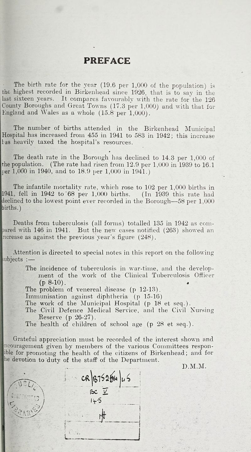 PREFACE The birth rate for the year (19.6 per 1,000 of the population) is the highest recorded in Birkenhead since 1926, that is to say in the last sixteen years. It compares favourably with the rate for the 126 County Boroughs and Great Towns (17.3 per 1,000) and with that for England and Wales as a whole (15.8 per 1,000). The number of births attended in the Birkenhead Municipal Hospital has increased from 455 in 1941 to 583 in 1942; this increase las heavily taxed the hospital’s resources. The death rate in the Borough has declined to 14.3 per 1,000 of the population. (The rate had risen from 12.9 per 1,000 in 1939 to 16.1 per 1,000 in 1940, and to 18.9 per 1,000 in 1941.) The infantile mortality rate, which rose to 102 per 1,000 births in 1941,. fell in 1942 to’68 per 1,000 births. (In 1939 this rate had declined to the lowest point ever recorded in the Borough—58 per 1,000 births.) Deaths from tuberculosis (all forms) totalled 135 in 1942 as com- pared with 146 in 1941. But the new cases notified (263) showed an ncrease as against the previous year’s figure (248). Attention is directed to special notes in this report on the following subjects :— The incidence of tuberculosis in war-time, and the develop- ment of the work of the Clinical Tuberculosis Officer (p 8-10). The problem of venereal, disease (p 12-13). Immunisation against diphtheria (p 15-16) The work of the Municipal Hospital (p 18 et seq.). The Civil Defence Medical Service, and the Civil Nursing Beserve (p 26-27). The health of children of school age (p 28 et seq.). Grateful appreciation must be recorded of the interest shown and ncouragement given by members of the various Committees respon- ible for promoting the health of the citizens of Birkenhead; and for he devotion to duty of the staff' of the Department. D.M.M. (bC V -y ft ]