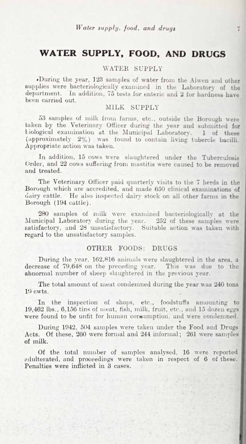 Water supply, food, and drugs WATER SUPPLY, FOOD, AND DRUGS WATER SUPPLY ♦During the year, 123 samples of water from the A nd other supplies were bacteriologically examined in the Laboratory of the department. In addition, 75 tests for enteric and 2 for hardness have been carried out. MILK SUPPLY 53 samples of milk from farms, etc., outside the Borough were taken by the Veterinary Officer during the year and submitted for biological examination at the Municipal Laboratory. 1 of these (approximately 2%) was found to contain living tubercle bacilli. Appropriate action was taken. In addition, 15 cows were slaughtered under the Tuberculosis Order, and 22 cows suffering from mastitis were caused to be removed and treated. The Veterinary Officer paid quarterly visits to the 7 herds in the Borough which are accredited, and made 650 clinical examinations of dairy cattle. He also inspected dairy stock on all other farms in the Borough (194 cattle). 280 samples of milk were examined bacteriologically at the Municipal Laboratory during the year. 252 of these samples were satisfactory, and 28 unsatisfactory. Suitable action was taken with regard to the unsatisfactory samples. OTHER FOODS: DRUGS During the year, 162,816 animals were slaughtered in the area, a decrease of 79,648 on the preceding year. This was due to the abnormal number of sheep slaughtered in the previous year. The total amount of meat condemned during the year was 240 tons 19 cwts. In the inspection of shops, etc., foodstuffs amounting to 19,462 lbs., 6,156 tins of meat, fish, milk, fruit, etc., and 15 dozen eggs were found to be unfit for human consumption, and were condemned. • During 1942, 504 samples were taken under the Food and Drugs Acts. Of these, 260 were formal and 244 informal; 261 were samples of milk. Of the total number of samples analysed, 16 were reported adulterated, and proceedings were taken in respect of 6 of these. Penalties were inflicted in 3 cases.
