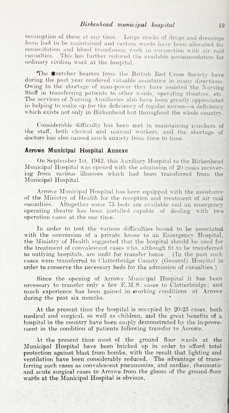 resumption of these at any time. Large stocks of drugs and dressings have had to be maintained and certain wards have been allocated for resuscitation and blood transfusion work in connection with air raid casualties. This lias further reduced the available accommodation for ordinary civilian work at the hospital. 'The stretcher bearers from the British Red Cross Society have during the past year rendered valuable assistance in man> directions. Owing to the shortage of man-power they have assisted the Nursing Staff in transferring patients to other wards, operating theatres.'etc. The services of Nursing Auxiliaries also have been greatly appreciated in helping to make up for the deficiency of regular nurses—a deficiency w hich exists not only in Birkenhead but throughout the whole country. Considerable difficulty has been met in maintaining numbers of ilie staff, both clerical and manual workers, and the shortage of doctors has also caused much anxiety from time to time. Arrowe Municipal Hospital Annexe On September 1st, 104*2. this Auxiliary Hospital to the Birkenhead Municipal Hospital was opened with the admission of 20 cases recover- ing from various illnesses which had been transferred from the Municipal Hospital. Arrowe Municipal Hospital has been equipped with the assistance of the Ministry of Health for the reception and treatment of air raid casualties. Altogether some To beds are available and an emergency operating theatre has been installed capable of dealing with two operation eases at the one time. In order to test the various difficulties bound to be associated with the conversion of a private house to an Emergency Hospital, the Ministry of Health suggested that the hospital should he used for the treatment of convalescent cases who, although fit to be transferred to outlying hospitals, are unfit for transfer home. (In the past such cases were transferred to Clatterbridge County (General) Hospital in order to conserve the necessary beds for the admission of casualties.) Since the opening of Arrowe Municipal Hospital it has been necessary to transfer only a few E.M.S. cases to Clatterbridge; and much experience has been gained in ^working conditions at Arrowe during the past six months. At the present time the hospital is occupied by 20-25 cases, both medical and surgical, as well as children, and the great benefits of a hospital in the country have been amply demonstrated by the improve- ment in the condition of patients following transfer to Arrowe. At the present time most of the ground floor wards at the Municipal Hospital have been bricked up in order to afford total protection against blast from bombs, with the result that lighting and ventilation have been considerably reduced. The advantage of trans- ferring such cases as convalescent pneumonias, and cardiac, rheumatic and acute surgical cases to Arrowe from the gloom of the ground-floor wards at the Municipal Hospital is obvious.