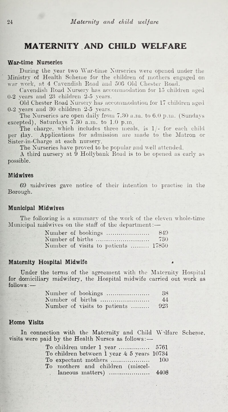 MATERNITY AND CHILD WELFARE War-time Nurseries During the year two War-time Nurseries were opened under the Ministry of Health Scheme for the children of mothers engaged on war work, at 4 Cavendish Boad and 506 Old Chester Boad. Cavendish Boad Nursery has accommodation for 15 children aged 0-2 years and 23 children 2-5 years. Old Chester Boad Nursery has accommodation for 17 children aged 0-2 years and 30 children 2-5 years. The Nurseries are open daily from 7.30 a.m. to 6.0 p.m. (Sundays excepted), Saturdays 7.30 a.m. to 1.0 p.m. The charge, which includes three meals, is 1/- for each child per (day. Applications for admission are made to the Matron or Sister-in-Charge at each nursery. The Nurseries have proved to be popular and well attended. A third nursery at 9 Hollybank Boad is to be opened as early as possible. Midwives 69 midwives gave notice of their intention to practise in the Borough. Municipal Midwives The following is a summary of the work of the eleven whole-time Municipal midwives on the staff of the department: — Number of bookings 849 Number of births 730 Number of visits to patients 17850 Maternity Hospital Midwife - Under the terms of the agreement with the Maternity Hospital for domiciliary midwifery, the Hospital midwife carried out work as follows: — Number of bookings 38 Number of births ... 44 Number of visits to patients 923 Home Visits In connection with the Maternity and Child Welfare Scherne, visits were paid by the Health Nurses as follows: — To children under 1 year 5761 To children between 1 year k 5 years 10734 To expectant mothers 100 To mothers and children (miscel- laneous matters) 4408