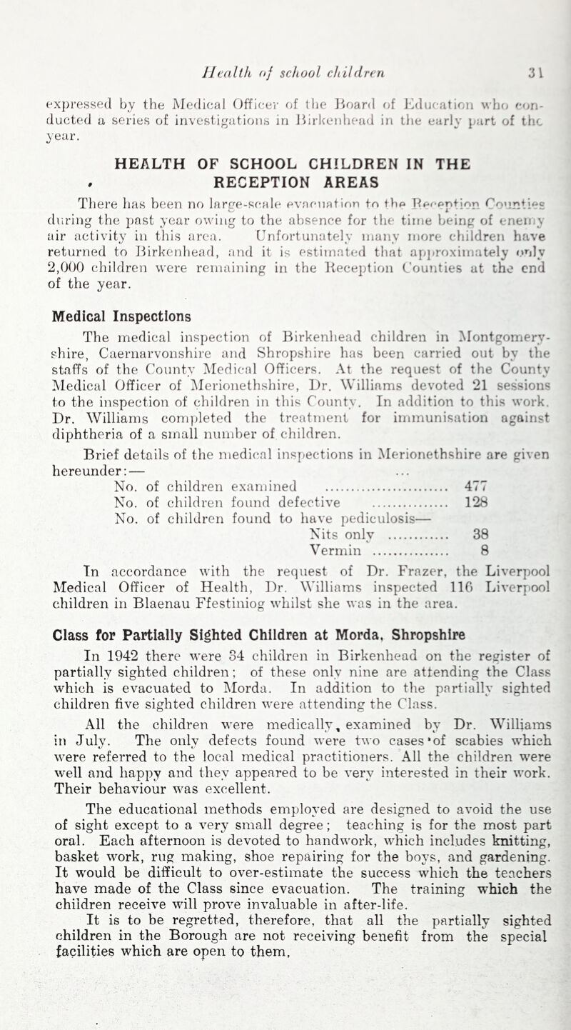 expressed by the Medical Officer of the Board of Education who con- ducted a series of investigations in Birkenhead in the early part of the year. HEALTH OF SCHOOL CHILDREN IN THE . RECEPTION AREAS There has been no large-scale evacuation to the Reception Counties during the past year owing to the absence for the time being of enemy air activity in this area. Unfortunately many more children have returned to Birkenhead, and it is estimated that approximately only 2,000 children were remaining in the Reception Counties at the end of the year. Medical Inspections The medical inspection of Birkenhead children in Montgomery- shire, Caernarvonshire and Shropshire has been carried out by the staffs of the County Medical Officers. At the request of the County Medical Officer of Merionethshire, Dr. Williams devoted 21 sessions to the inspection of children in this County. In addition to this work. Dr. Williams completed the treatment for immunisation against diphtheria of a small number of children. Brief details of the medical inspections in Merionethshire are given hereunder: — No. of children examined 477 No. of children found defective 128 No. of children found to have pediculosis— Nits only 38 Vermin 8 In accordance with the request of Dr. Frazer, the Liverpool Medical Officer of Health, Dr. Williams inspected 116 Liverpool children in Blaenau Ffestiniog whilst she was in the area. Class for Partially Sighted Children at Morda, Shropshire In 1942 there were 34 children in Birkenhead on the register of partially sighted children; of these only nine are attending the Class which is evacuated to Morda. In addition to the partially sighted children five sighted children were attending the Class. All the children were medically, examined by Dr. Williams in July. The only defects found were two cases'of scabies which were referred to the local medical practitioners. All the children were well and happy and they appeared to be very interested in their work. Their behaviour was excellent. The educational methods employed are designed to avoid the use of sight except to a very small degree; teaching is for the most part oral. Each afternoon is devoted to handwork, which includes knitting, basket work, rug making, shoe repairing for the boys, and gardening. It would be difficult to over-estimate the success which the teachers have made of the Class since evacuation. The training which the children receive will prove invaluable in after-life. It is to be regretted, therefore, that all the partially sighted children in the Borough are not receiving benefit from the special facilities which are open to them,