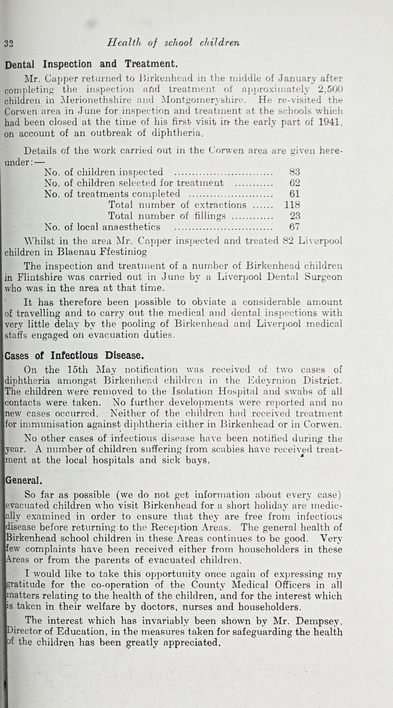 Dental Inspection and Treatment. Mr. Capper returned to Birkenhead in the middle of January after completing the inspection and treatment of approximately 2,500 children in Merionethshire and Montgomeryshire. He re-visited the Corwen area in June for inspection and treatment at the schools which had been closed at the time of his first visit in the early part of 1941, on account of an outbreak of diphtheria. Details of the work carried out in the Corwen area are given here- under : — No. of children inspected 83 No. of children selected for treatment 62 No. of treatments completed 61 Total number of extractions 118 Total number of fillings 23 No. of local anaesthetics 67 Whilst in the area Mr. Capper inspected and treated 82 Liverpool children in Blaenau Ffestiniog The inspection and treatment of a number of Birkenhead children in Flintshire was carried out in June by a Liverpool Dental Surgeon who was in the area at that time. ' It has therefore been possible to obviate a considerable amount of travelling and to carry out the medical and dental inspections with very little delay by the pooling of Birkenhead and Liverpool medical staffs engaged on evacuation duties. Cases of Infectious Disease. On the 15th May notification was received of two cases of diphtheria amongst Birkenhead children in the Edeyrnion District. The children were removed to the Isolation Hospital and swabs of all contacts were taken. No further developments were reported and no new cases occurred. Neither of the children had received treatment for immunisation against diphtheria either in Birkenhead or in Corwen. No other cases of infectious disease have been notified during the year. A number of children suffering from scabies have received treat- ment at the local hospitals and sick bays. IGeneral. So far as possible (we do not get information about every case) evacuated children who visit Birkenhead for a short holiday are medic- ally examined in order to ensure that they are free from infectious disease before returning to the Reception Areas. The general health of Birkenhead school children in these Areas continues to be good. Very few complaints have been received either from householders in these Areas or from the parents of evacuated children. I would like to take this opportunity once again of expressing my gratitude for the co-operation of the County Medical Officers in all matters relating to the health of the children, and for the interest which is taken in their welfare by doctors, nurses and householders. The interest which has invariably been shown by Mr. Dempsey, Director of Education, in the measures taken for safeguarding the health rf the children has been greatly appreciated,