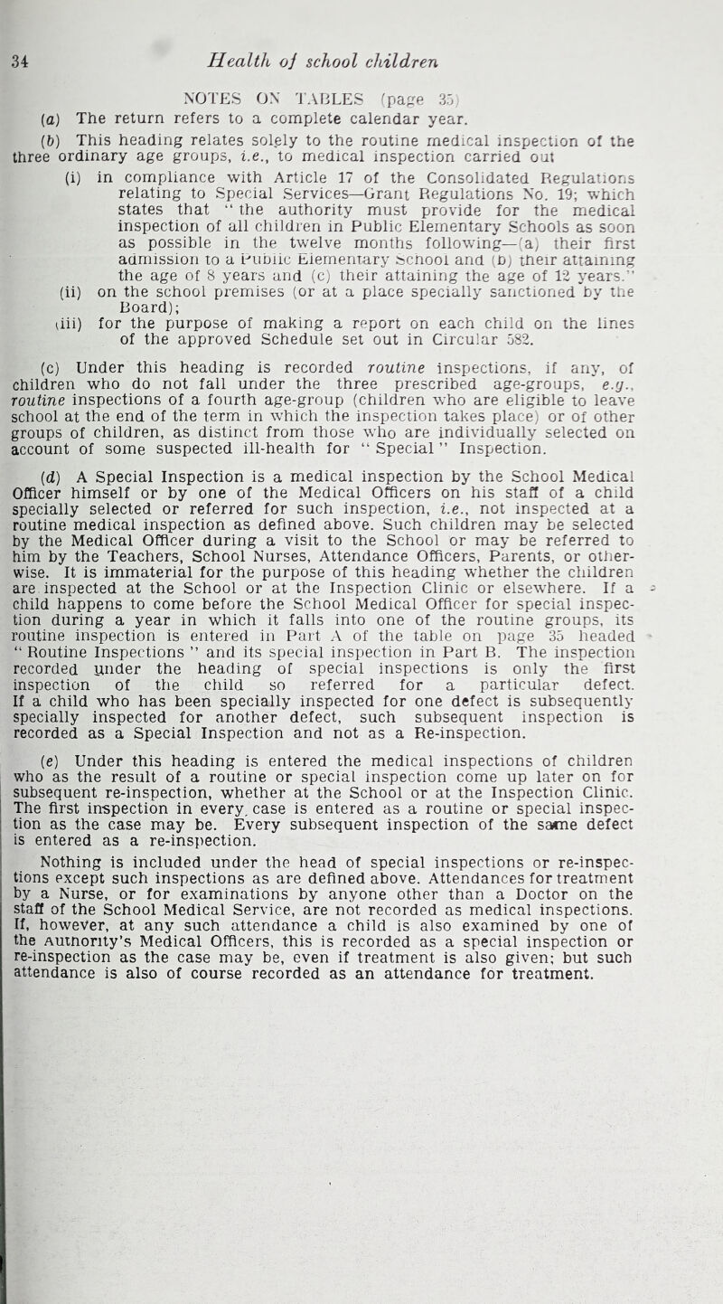 NOTES ON TABLES (page 35) (a) The return refers to a complete calendar year. (b) This heading relates solely to the routine medical inspection of the three ordinary age groups, i.e., to medical inspection carried out (i) in compliance with Article 17 of the Consolidated Regulations relating to Special Services—Grant Regulations No. 19; which states that “ the authority must provide for the medical inspection of all children in Public Elementary Schools as soon as possible in the twelve months following—(a) their first admission to a Public Elementary School and (b) their attaining the age of 8 years and (c) their attaining the age of 12 years. (ii) on the school premises (or at a place specially sanctioned by the Board); uii) for the purpose of making a report on each child on the lines of the approved Schedule set out in Circular 582. (c) Under this heading is recorded routine inspections, if any, of children who do not fall under the three prescribed age-groups, * e.y.. routine inspections of a fourth age-group (children who are eligible to leave school at the end of the term in which the inspection takes place) or of other groups of children, as distinct from those who are individually selected on account of some suspected ill-health for “ Special ” Inspection. (d) A Special Inspection is a medical inspection by the School Medical Officer himself or by one of the Medical Officers on his staff of a child specially selected or referred for such inspection, i.e., not inspected at a routine medical inspection as defined above. Such children may be selected by the Medical Officer during a visit to the School or may be referred to him by the Teachers, School Nurses, Attendance Officers, Parents, or other- wise. It is immaterial for the purpose of this heading whether the children are inspected at the School or at the Inspection Clinic or elsewhere. If a child happens to come before the School Medical Officer for special inspec- tion during a year in which it falls into one of the routine groups, its routine inspection is entered in Part A of the table on page 35 headed “ Routine Inspections ” and its special inspection in Part B. The inspection recorded under the heading of special inspections is only the first inspection of the child so referred for a particular defect. If a child who has been specially inspected for one defect is subsequently specially inspected for another defect, such subsequent inspection is recorded as a Special Inspection and not as a Re-inspection. (e) Under this heading is entered the medical inspections of children who as the result of a routine or special inspection come up later on for subsequent re-inspection, whether at the School or at the Inspection Clinic. The first inspection in every, case is entered as a routine or special inspec- tion as the case may be. Every subsequent inspection of the sacne defect is entered as a re-inspection. Nothing is included under the head of special inspections or re-inspec- tions except such inspections as are defined above. Attendances for treatment by a Nurse, or for examinations by anyone other than a Doctor on the staff of the School Medical Service, are not recorded as medical inspections. If, however, at any such attendance a child is also examined by one of the Autnonty’s Medical Officers, this is recorded as a special inspection or re-inspection as the case may be, even if treatment is also given; but such attendance is also of course recorded as an attendance for treatment.