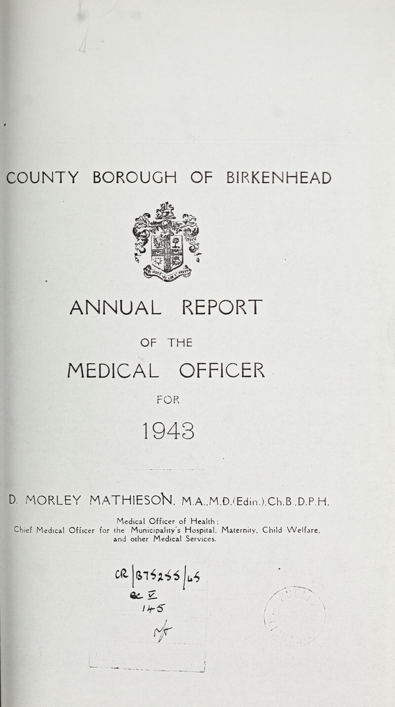 COUNTY BOROUGH OF BIRKENHEAD ANNUAL REPORT OF THE MEDICAL OFFICER FOR 1943 D. MORLEY MATHIESOK M.A.,M.D.(Edin.),Ch.B..D.P.H. Medical Officer of Health ; Chief Medical Officer for the Municipality’s Hospital, Maternity, Child Welfare, and other Medical Services.