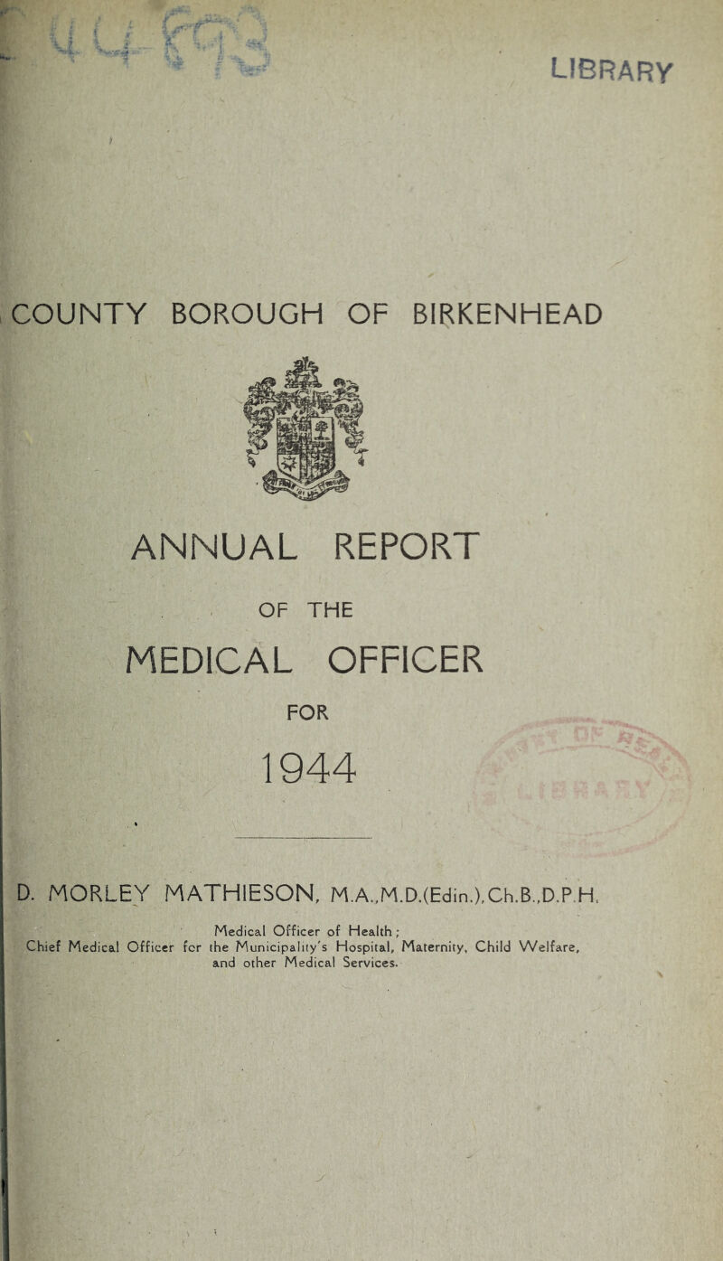 library COUNTY BOROUGH OF BIRKENHEAD ANNUAL REPORT OF THE MEDICAL OFFICER FOR 1944 D. MORLEY MATHIESON, M.A.,M.D.(Eclin.),Ch.B.,D.P,H, Medical Officer of Health ; Chief Medical Officer for the Municipality's Hospital, Maternity, Child Welfare, and other Medical Services.