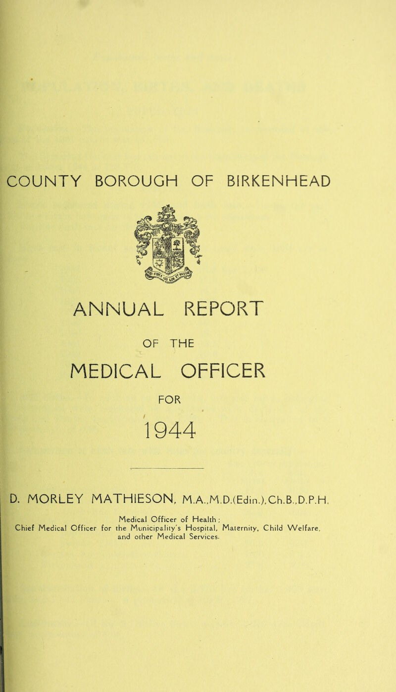 COUNTY BOROUGH OF BIRKENHEAD ANNUAL REPORT OF THE MEDICAL OFFICER FOR 1944 D. MORLEY MATHIESON, M.A.,M.D.(Edin.),Ch.B..D.P,H, Medical Officer of Health ; Chief Medical Officer for the Municipality's Hospital, Maternity, Child Welfare, and other Medical Services.