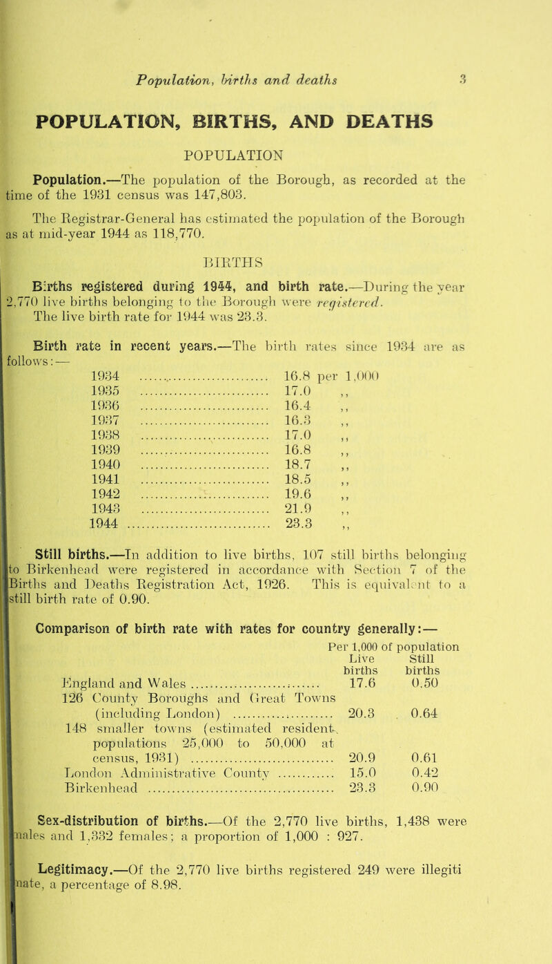 POPULATION, BIRTHS, AND DEATHS POPULATION Population.—The population of the Borough, as recorded at the time of the 1931 census was 147,803. The Eegistrar-General has estimated the population of the Borough as at rnid-year 1944 as 118,770. BIETHS Births registered during 1944, and birth rate.—During the year 2,770 live births belonging to the Borough were registered. The live birth rate for 1944 was 23.3. Birth rate in recent years.—The birth rates since 1934 are as follows: — 1934 16.8 per 1,000 1935 17.0 1936 16.4 1937 16.3 1938 17.0 1939 16.8 1940 18.7 1941 18.5 1942 19.6 1943 21.9 1944 23.3 Still births.—In addition to live births, 107 still birtlis belonging to Birkenhead were registered in accordance with Seetio]i 7 of the Births and Deaths Eegistration Act, 1926. This is equivalent to a still birth rate of 0.90. Comparison of birth rate with rates for country generally:— Per 1,000 of population Live Still births births England and Wales 17.6 0.50 126 County Boroughs and Great Towns (including London) 20.3 . 0.64 148 smaller towns (estimated resident, populations 25,000 to 50,000 at census, 1931) 20.9 0.61 London Administrative County 15.0 0.42 Birkenhead 23.3 0.90 Sex-distributicn of births Of the 2,770 live births, 1,438 were nales and 1,332 females; a proportion of 1,000 : 927. Legitimacy.—Of the 2,770 live births registered 249 were illegiti nate, a percentage of 8.98.