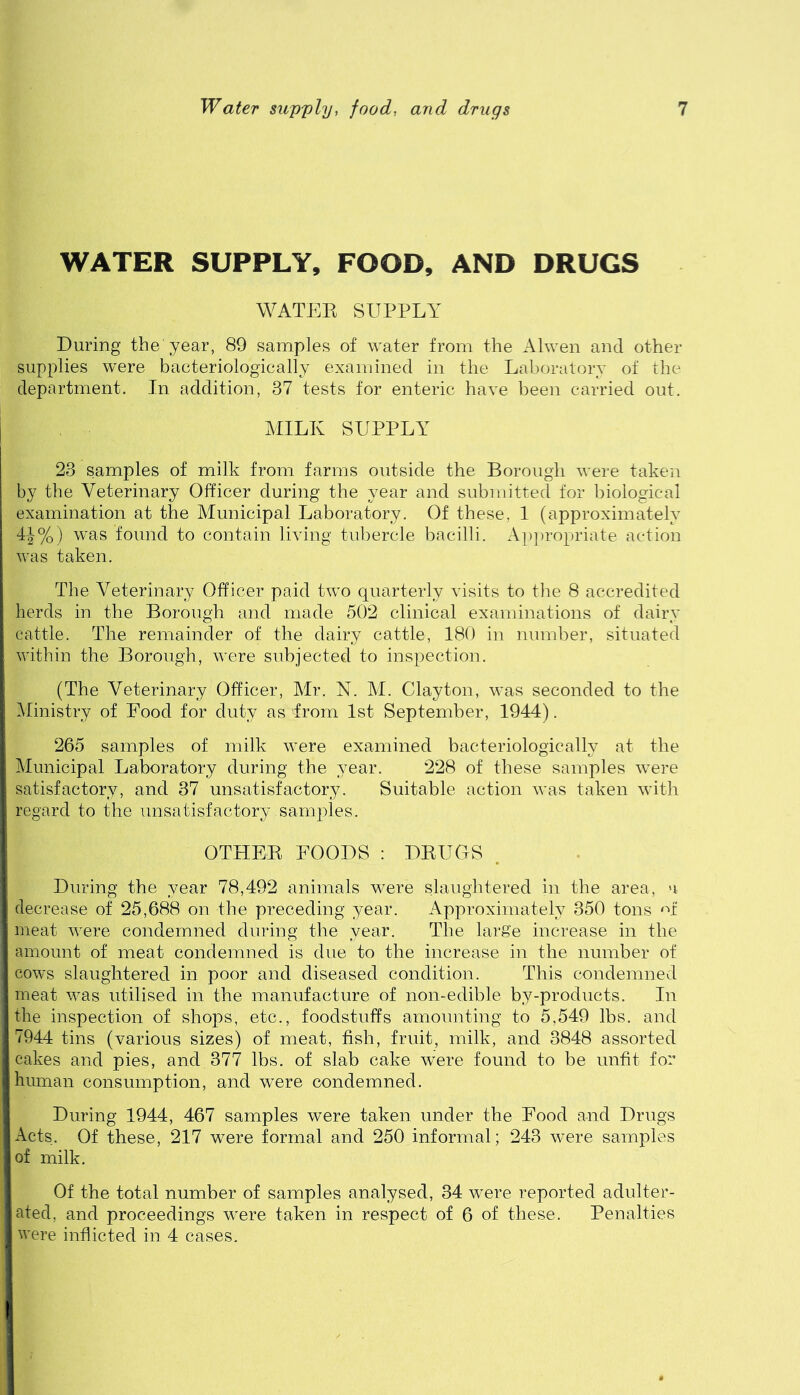 WATER SUPPLY, FOOD, AND DRUGS WATEK SUPPLY During the year, 89 samples of water from the Alwen and other supplies were bacteriologically examined in the Laboratory of the department. In addition, 37 tests for enteric have been carried out. MILK SUPPLY 23 samples of milk from farms outside the Borough were taken by the Veterinary Officer during the year and submitted for biological examination at the Municipal Laboratory. Of these, 1 (approximately 4|%) was found to contain living tubercle bacilli. Ap})ropriate action was taken. The Veterinary Officer paid two quarterly visits to the 8 accredited herds in the Borough and made 502 clinical examinations of dairy cattle. The remainder of the dairy cattle, 180 in number, situated within the Borough, were subjected to inspection. (The Veterinary Officer, Mr. N. M. Clayton, was seconded to the Ministry of Eood for duty as from 1st September, 1944). 265 samples of milk were examined bacteriologically at the Municipal Laboratory during the year. 228 of these samples were satisfactory, and 37 unsatisfactory. Suitable action was taken with regard to the unsatisfactory samples. OTHEE FOODS; DEUGS . During the year 78,492 animals were slaughtered in the area, a decrease of 25,688 on the preceding year. Approximately 350 tons meat v'ere condemned during the year. The large increase in the amount of meat condemned is due to the increase in the number of cows slaughtered in poor and diseased condition. This condemned meat was utilised in the manufacture of non-edible by-products. In the inspection of shops, etc., foodstuffs amounting to 5,549 lbs. and 7944 tins (various sizes) of meat, fish, fruit, milk, and 3848 assorted cakes and pies, and 377 lbs. of slab cake were found to be unfit for human consumption, and were condemned. During 1944, 467 samples were taken under the Food and Drugs Acts. Of these, 217 were formal and 250 informal; 243 were samples of milk. Of the total number of samples analysed, 34 were reported adulter- ated, and proceedings were taken in respect of 6 of these. Penalties were inflicted in 4 cases.