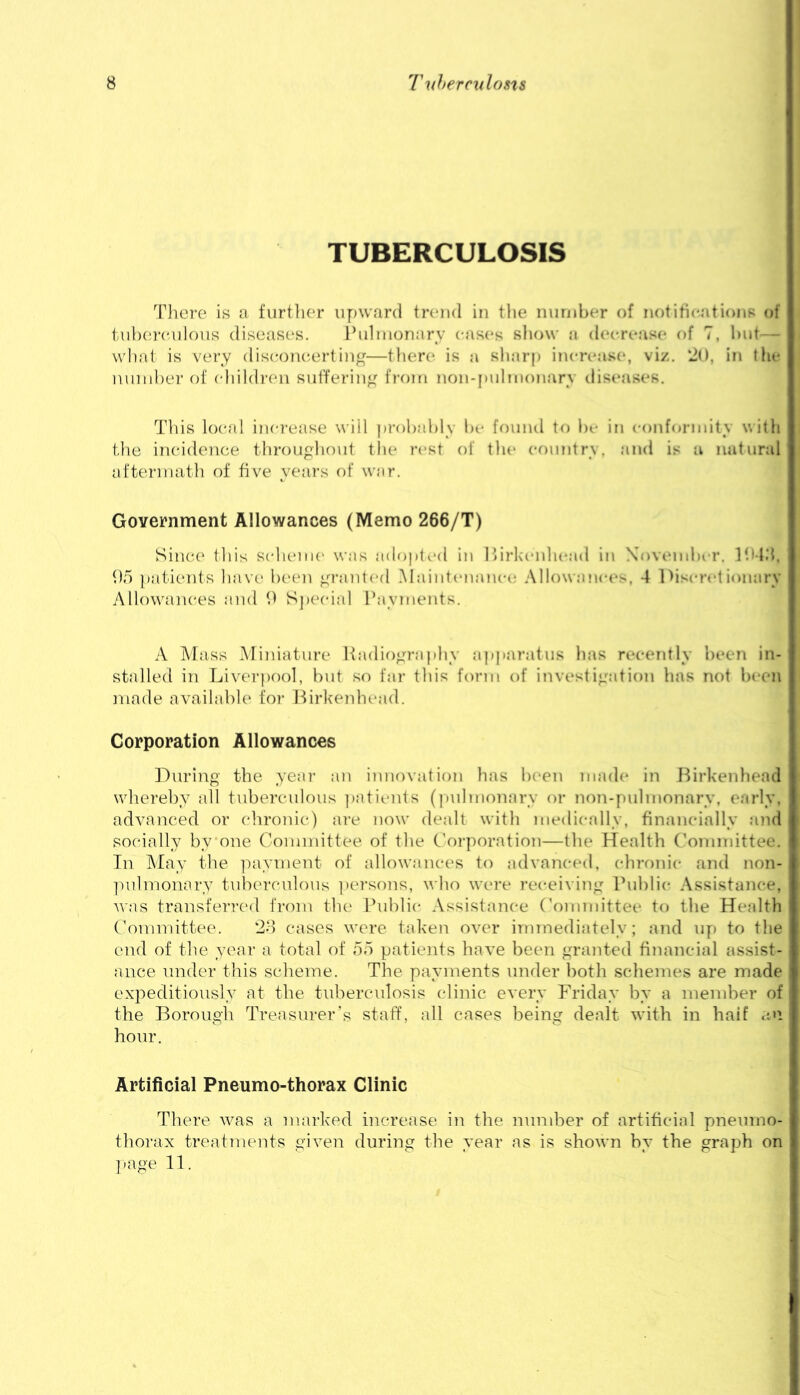TUBERCULOSIS Tliere is a furtlior iiyjward trend in the niindier of iK)titicationR of tiibei-enlous diseases. Ihdnionary eases show a deerease of 7, hnt — what is very diseone.ertin^^—there is a sharp inereast*, viz. ‘20, in the ninnher of ehildi'cni siifferin^^ fi-oiri non-pnlnionary dis(*ases. Tliis local inei'ease will pi-ohahly ht' foniul to ht' in conforniity with the incidence throughout the rest of the eonntrs. and is a natural aftermath of five years of war. Government Allowances (Memo 266/T) Sinc(' this scheme was adopted in Ilirkenhead in Xovemher. Ihl.'l. 95 patieiits have ht'en gi’anled Maintenance Allowances, 4 1 >iscrelionary AllowauK'es and 9 SjX'cial Payments. A Mass .Miniature Radiography a|)paratus has recently heen in- stalled in Liverpool, hut so far this form of itivestigation has not heen made available for Lirkenhcaid. Corporation Allowances During the year an innovation has heen made in JMrkenhead wdiereby all tuberculous patients (pulmonary or non-|)uhnonary, early, advanced or chronic) ai’e now dealt with medically, financially and socially by one Committee of the Coi-poration—the Health ('ommittee. In May the ]iayment of allowances to advanced, chrf)nic find non- ])ulmonary tub('rculous ])ersons, who were receiving Public Assistance, was transferred from the Public Assistance (’ommittee to the Health Committee. 2o cases were taken over immediately; and up to the end of the year a total of 55 patients have been granted financial assist- ance under this scheme. The payments under both schemes are made expeditiously at the tuberculosis clinic every Friday by a member of the Borough Treasurer’s staff, all cases being dealt with in half <tu hour. Artificial Pneumo-thorax Clinic There was a marked increase in the nundoer of artificial pneumo- thorax treatments given during the year as is shown by the graph on j.age 11.