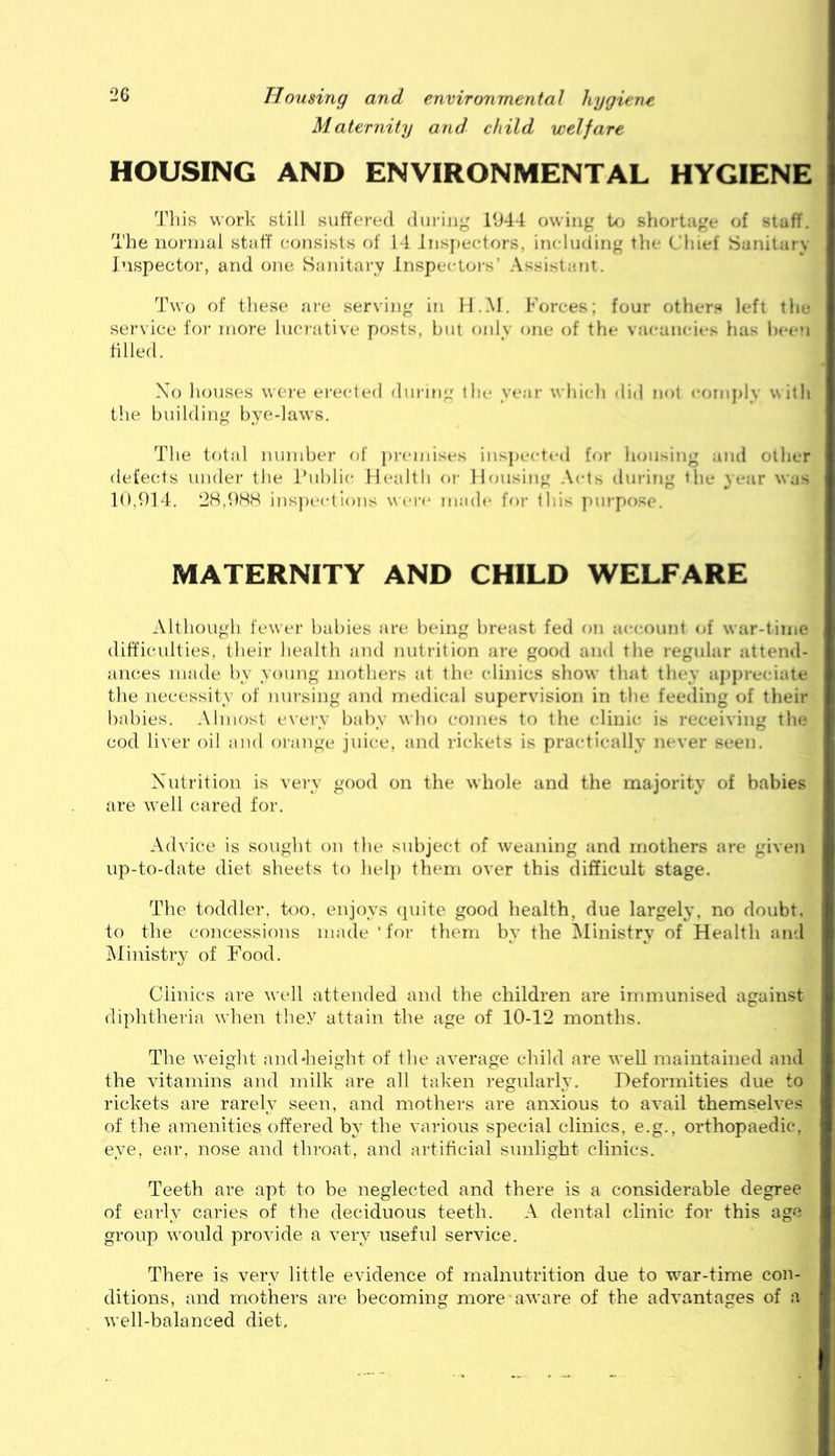 2G Housing and environmental hygiene Maternity and child welfare HOUSING AND ENVIRONMENTAL HYGIENE Tills work still suffered diirijig 1944 owing to sliortage of stuff. The normal staff consists of 14 Jnsjieetors, including the Chief Sanitary inspector, and one Sanitary Inspectoi-s’ Assistant. Two of these ai'e serving in H.M. Forces; four others left the service foi- more luer'ative posts, but onlv one of the vacancit*s lias Ixaei tilled. Xo houses wei“e erected during the yeai- which ilid not '-omjdy with the building bye-laws. The total number of jn-cmises inspected for housing and other defects under the ihihlic Mealtli or Housing Acts during the .year was 10,914. 2H,9HH insjiections were made for this purpose. MATERNITY AND CHILD WELFARE Although fewer babies are being breast fed on ac(-oiinl of war-time difficulties, theii’ health and nutrition are good and the I'egular attend- ances made by young mothers at the clinics show' that they aj)preciate the necessity of nursing and medical supervision in the feeding of their babies. Almost ex'erv baby who comes to the clinic is receiving the cod liver oil and orange juice, and rickets is practically never seen. Xutrition is very good on the whole and the majority of babies are w'ell cared for. Advice is sought on the subject of weaning and mothers are given up-to-date diet sheets to hel}) them over this difficult stage. The toddler, too, enjoys quite good health, due largely, no doubt, to the concessions made ‘for them by the Ministry of Health and Ministry of Pood. Clinics are well attended and the children are immunised against diphtheria when they attain the age of 10-12 months. The w'eight and*height of the average child are well maintained and the vitamins and milk are all taken regularly. Deformities due to rickets are rarely seen, and mothers are anxious to avail themselves of the amenities offered by the various special clinics, e.g., orthopaedic, eye, ear, nose and throat, and artificial sunlight clinics. Teeth are apt to be neglected and there is a considerable degree of early caries of the deciduous teeth. A dental clinic for this age group w'ould provide a very useful service. There is very little evidence of malnutrition due to war-time con- ditions, and mothers are becoming more aware of the advantages of a w'ell-balanced diet.
