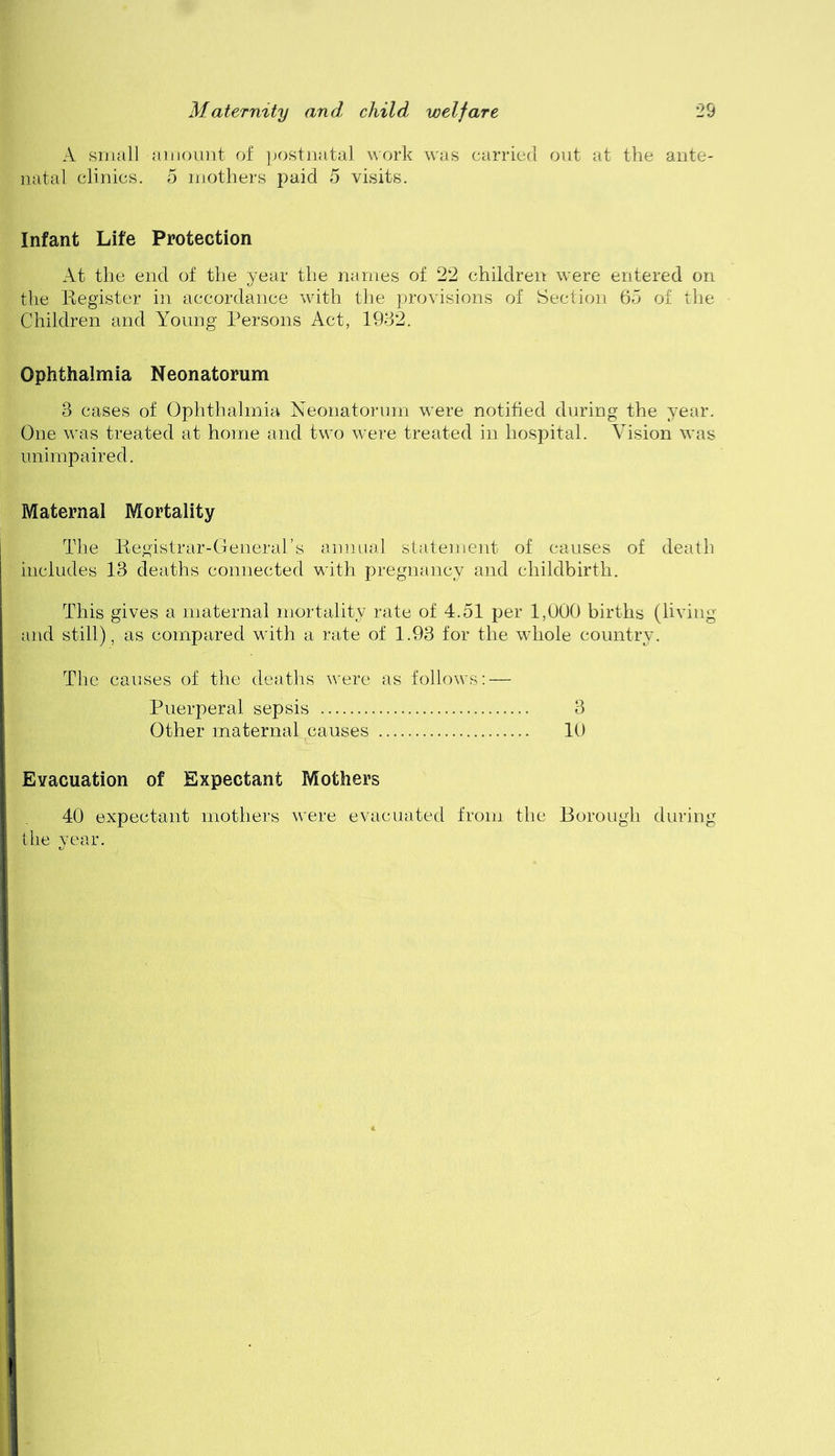 A small amount of jjostnatal work was carried out at the ante- natal clinics. 5 mothers paid 5 visits. Infant Life Protection At the end of the year the names of 2*2 children were entered on the liegister in accordance with the provisions of Section 65 of the Children and Young Persons Act, 19d2. Ophthalmia Neonatorum 3 cases of Ophthalmia Neonatorum were notified during the year. One was treated at home and two were treated in hospital. Vision was unimpaired. Maternal Mortality The Registrar-Generars animal statement of causes of death includes 13 deaths connected with pregnancy and childbirth. This gives a maternal mortality rate of 4.51 per 1,U00 births (living and still), as compared with a rate of 1.93 for the whole country. The causes of the deaths were as follows: — Puerperal sepsis 3 Other maternal causes 10 Evacuation of Expectant Mothers 40 expectant mothers were evacuated from the Borough during the year.