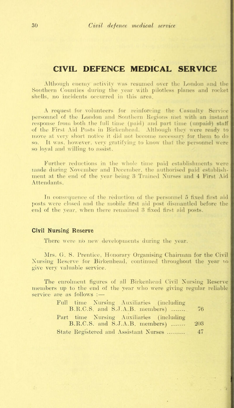 CIVIL DEFENCE MEDICAL SERVICE Altlion^ii (‘iieiiiv ;icti\ily was resumed over the Loudon and tlie Soiitliei-n ('oiinlies din-in^^ tlie year witli pilotless planes and ro(d-:et shells, IK) incidents oeein-red in lids area. A request foi- volunteers foi' reinforcing^ the ( asnally Ser\i<-e ])ers()nuel of the London and Southern lic^dons met with an instant res])onse fi-oiii both the full time (|)aid) and ))a)-t time (nnj)aid') staff of file l^hrst Aid Posts in Hirkeiduaul. Allhon^h they were ready to move at \ery shoil notice it did not become nc-eessary foi- them to do so. It was, however. \eiy yratifyin^ to know that the jiersonnel wa-re so loyal and willing to assist. Fnr-fher reductions in the whole timi- paid estahlislmlents were made during Xo\enihei- and I)(>ci-ml)ei-. the authorised ]»aid establish- ment at the end of the yeai- being H Traiiual Xnrses and 4 First Aid Attendants. In conseiiiience of the reduction of the jiersonnel d fixed fii'st aid j)osts wei-e closed and the mobile first aid post dismantled before the end of the year, when there remained 3 tixed fir^t aid pf)sts. Civil Nursing Reserve There wei-e no new develojimenls during the year. i\Irs. G. S. Prentice, Honorary Organising Chairman for the Civil Xhirsing Iveserve for Birkenhead, continued throughout the year u) give very valuable service. Tlie enrolment figures of all Birkenhead Civil Xursing Reserve members up to the end of the year who were giving regular reliable service are as follows : — F^nll time Xnrsing Auxiliaries (including B.li.G.S. and S.J.A.B. members) 76 Part time Xnrsing Auxiliaries (including B.E.C.S. and fe.J.A.B. members) ’208 State Registered and Assistant Xurses 47