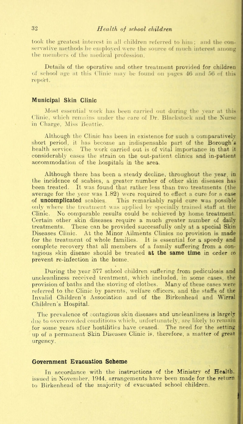 look' the greatest iiiteiest in all cliildi’en refeia-ed to liiiii; aii-i tin- <*0)i- ser\ ati\'e methods la* eiji})l(j\ ed w ei'e tlie soii)-c(' of luiadi iiiti-re<1 .-imoiig the nieinhers of (lie medical prol'essioi]. Details of the operative and other treatment provirled for children of school age at this Clinic may he I'ouiKt on jcigfs d(i ;ind o(» <1 this re])ort. Municipal Skin Clinic Most essential w oi-k has l)een caria(Ml out during tin* ycair ai this C'linic, whicdi remains nndei- the care of Die Bla(d\'^t<»id< and the Xiirsu in Charge, Miss ikaittie. Although the Clinic has been in existence for such a cornpuratively short period, it has become an indispensable part of the Borough’s health service. The wcjrk carried out is of vital importance in that It considerably eases the strain on the out-patient clinics and in-patient accornmodatioji of the hospitals in the area. Although there has been a steady decline, throughout the year, in the incidence of scabies, a greater number of other skin diseases has been treated. It was found that rather less than two treatments (the average for the year was 1.82) were required to effect a cure for a case of uncomplicated scabies. This remarkably rapid cure was possible only \\hei'e the treatment was applied by specitilly trained staff at the Clinic. No comparable results could be achieved by home treatment. Certain other skin diseases require a much greater number of daily treatments. These can be provided successfully only at a special Skin Diseases Clinic. At the Minor Ailments Clinics no provision is made for the treatment of whole families. It is essential for a speedy and complete recovery that all members of a family suffering from a con- tagious skin disease should be treated at the same time in order fo prevent re-infection in the home. During the year 377 school children suffering from pediculosis and uncleanliness received treatment, which included, in some cases, the provision of baths and the stoving of clothes. Many of these cases were referred to the Clinic by parents, welfare officers, and the staffs of the Invalid Children’s Association and of the Birkenhead and Wirral Children’s Hospital. The prevalence of contagious skin diseases and uncieanliness is largely due to overcrowded conditions which, unfortunately, are likely to remain for some years after hostilities have ceased. The need for the setting up of a permanent Skin Diseases Clinic is, therefore, a matter of great urgency. Government Evacuation Scheme In accordance with the instructions of the Ministry of Health, issued in November, 1944, arrangements have been made for the return to Birkenhead of the majority of evacuated school children.