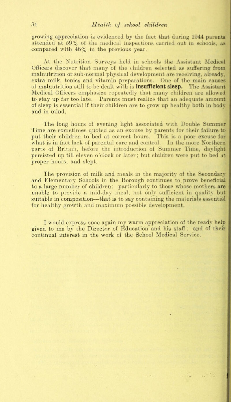 growiDg appreciation is evidenced by the fact that during 1944 parents attended at 59% of tlie medical ins})ecli(jns carried out in schools, as compared with 46% in the previous year. At tlie Nutrition Surveys held in schools tlie Assistant Medical Officers discover that many of the children selected as suffering from malnutrition or sub-normal physical development are receiving, already, extra milk, tonics and vitamin preparations. One of the main causes of malnutrition still to be dealt with is insufficient sleep. The Assistant Medieval Officers emphasize re})eatedly that many children are allowed to stay up far too late. Parents must realize that an adequate amount of sleep is essential if their children are to grow' up healthy both in body and in mind. The long hours of evening light associated with Double Summer Time are sometimes (pioted as an excuse by parents for their failure to put their children to bed at coi-i'ect hours. This is a poor excuse for what is in fact lacdv of parental care and control. In the moi-e Northern parts of Britain, befoie the intioduction of Summer Time, daylight persisted up till eleven o’clock or later; but children were put to bed .it proper hours, and slept. The provision of milk and meals in the majority of the Secondary and Elementary Schools in the Borough continues to prove beneficial to a large number of children; particularly to those wdiose mothers are unable to provide a. nnd-day meal, not oidy sufficient in quality but suitable in composition—that is to say containing the materials essential for healthy growth and maximum })ossible development. I w ould express once again my warm appreciation of the ready help given to me by the Director of Education and his staff; and of their continual interest in the work of the School Medical Service.