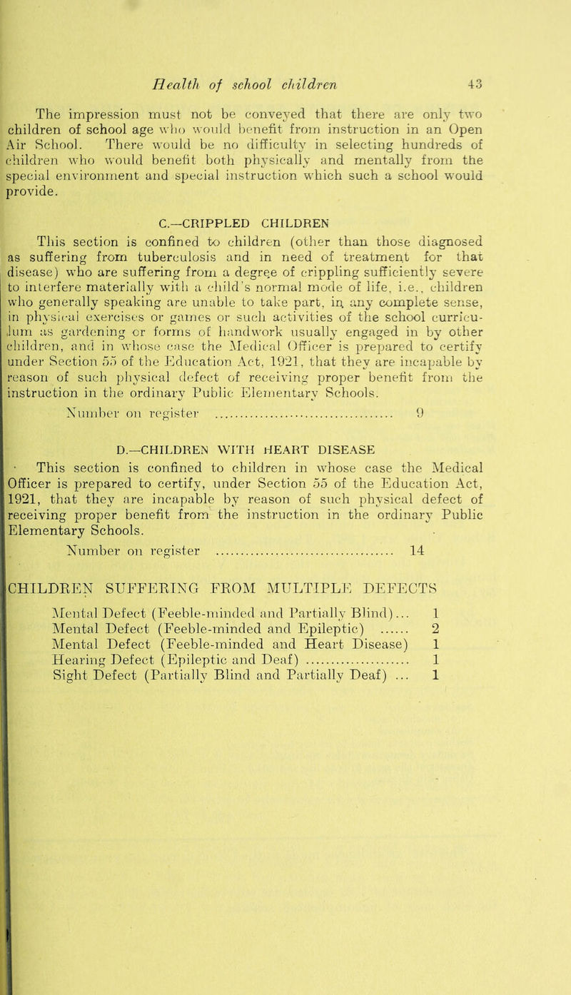 The impression must not be conveyed that there are only two children of school age wlio would benefit from instruction in an Open x\ir School. There would be no difficulty in selecting hundreds of children who would benefit both physically and mentally from the special environment and special instruction which such a school would provide. C.—CRIPPLED CHILDREN This section is confined to children (other than those diagnosed as suffering from tuberculosis and in need of treatment for that disease) who are suffering from a degree of crippling sufficiently severe to interfere materially with a child’s normal mode of life, i.e.. children who generally speaking are unable to take part, in any complete sense, in physical exercises or games or such activities of the school curricu- Juni as gardening or forms of liandwork usually engaged in by other children, and in whose case the Medical Officer is prepared to certify under Section 55 of the Education Act, 1921, that they are incapable by reason of such physical defect of receiving proper benefit from the instruction in the ordinary Public Elementary Schools. Xumber on register 9 D.—CHILDREN WITH HEART DISEASE This section is confined to children in whose case the Medical Officer is prepared to certify, under Section 55 of the Education Act, 1921, that they are incapable by reason of such physical defect of receiving proper benefit from the instruction in the ordinaiw^ Public Elementary Schools. Number on register 14 CHILDEEN SUFFEEING FEOM MULTIPLE DEFECTS IMental Defect (Feeble-minded and Partially Blind)... 1 Alental Defect (Feeble-minded and Epileptic) 2 Mental Defect (Feeble-minded and Heart Disease) 1 Hearing Defect (Epileptic and Deaf) 1 Sight Defect (Partially Blind and Partially Deaf) ... 1