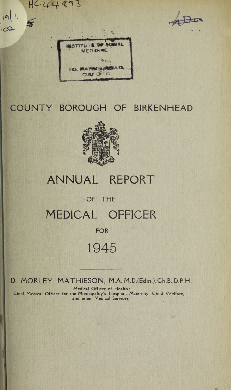 W^q.a <n 6 COUNTY BOROUGH OF BIRKENHEAD ANNUAL REPORT OF THE MEDICAL OFFICER FOR 1945 | ... .. D. MORLEY MATHIESON, M.A.,M.D.(Edin.),Ch.B.,D.P.H. Medical Officer of Health; Chief Medical Officer for the Municipality's Hospital, Maternity, Child Welfare, and other Medical Services.
